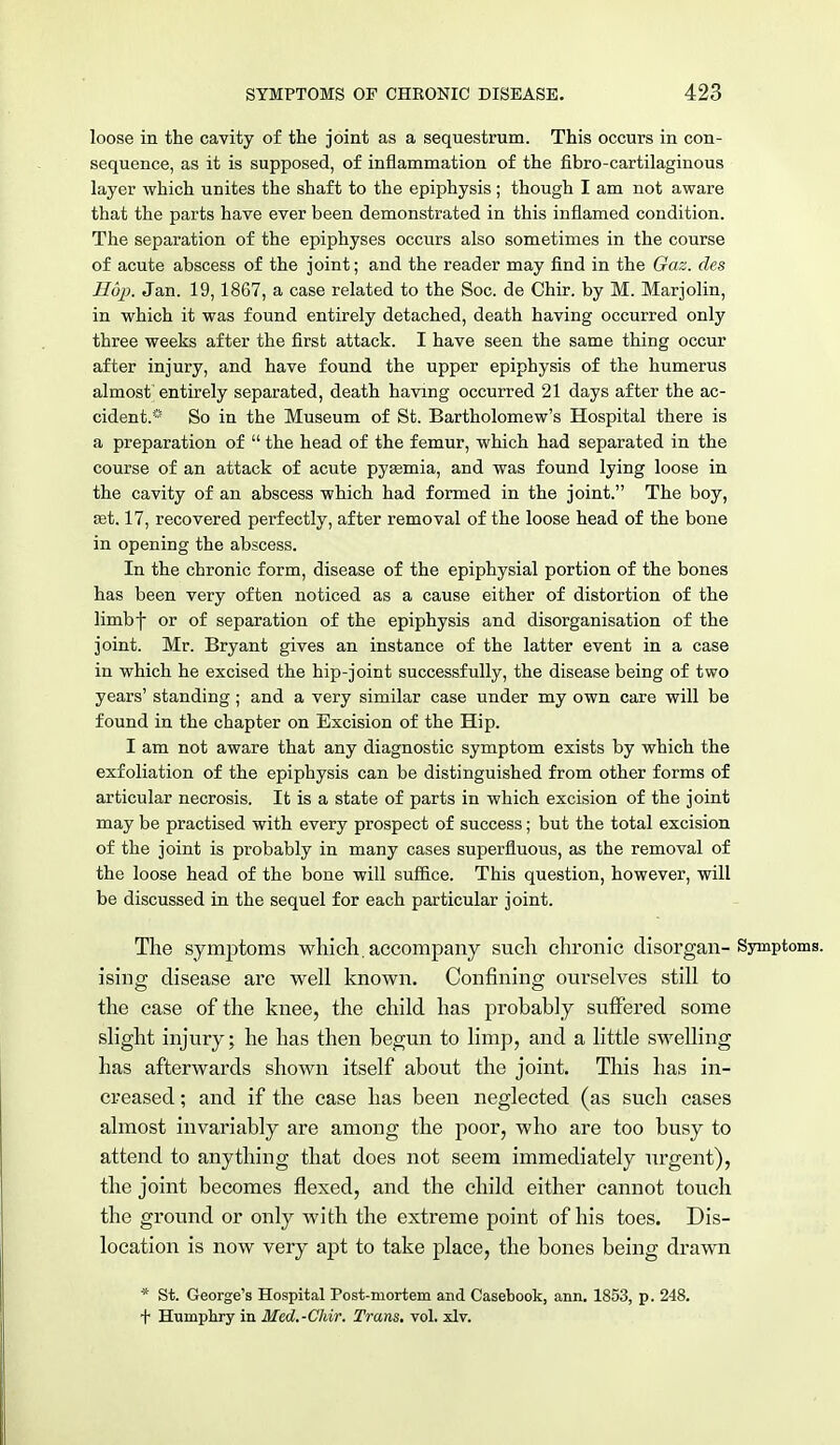loose in the cavity of the joint as a sequestrum. This occurs in con- sequence, as it is supposed, of inflammation of the ftbro-cartilaginous layer which unites the shaft to the epiphysis ; though I am not aware that the parts have ever been demonstrated in this inflamed condition. The separation of the epiphyses occurs also sometimes in the course of acute abscess of the joint; and the reader may find in the Gaz. des Hop. Jan. 19,1867, a case related to the Soc. de Chir. by M. Marjolin, in which it was found entirely detached, death having occurred only three weeks after the first attack. I have seen the same thing occur after injury, and have found the upper epiphysis of the humerus almost entirely separated, death having occurred 21 days after the ac- cident.* So in the Museum of St. Bartholomew's Hospital there is a preparation of  the head of the femur, which had separated in the course of an attack of acute pyasmia, and was found lying loose in the cavity of an abscess which had formed in the joint. The boy, Eet. 17, recovered perfectly, after removal of the loose head of the bone in opening the abscess. In the chronic form, disease of the epiphysial portion of the bones has been very often noticed as a cause either of distortion of the limbf or of separation of the epiphysis and disorganisation of the joint. Mr. Bryant gives an instance of the latter event in a case in which he excised the hip-joint successfully, the disease being of two years' standing ; and a very similar case under my own care will be found in the chapter on Excision of the Hip. I am not aware that any diagnostic symptom exists by which the exfoliation of the epiphysis can be distinguished from other forms of articular necrosis. It is a state of parts in which excision of the joint may be practised with every prospect of success; but the total excision of the joint is probably in many cases superfluous, as the removal of the loose head of the bone will suffice. This question, however, will be discussed in the sequel for each particular joint. The symptoms which, accompany such chronic disorgan- Symptoms, ising disease are well known. Confining ourselves still to the case of the knee, the child has probably suffered some slight injury; he has then begun to limp, and a little swelling has afterwards shown itself about the joint. This has in- creased ; and if the case has been neglected (as such cases almost invariably are among the poor, who are too busy to attend to anything that does not seem immediately urgent), the joint becomes flexed, and the child either cannot touch the ground or only with the extreme point of his toes. Dis- location is now very apt to take place, the bones being drawn * St. George's Hospital Post-mortem and Casebook, ann. 1853, p. 248. + Humphry in Med.-Chir. Trans, vol. xlv.