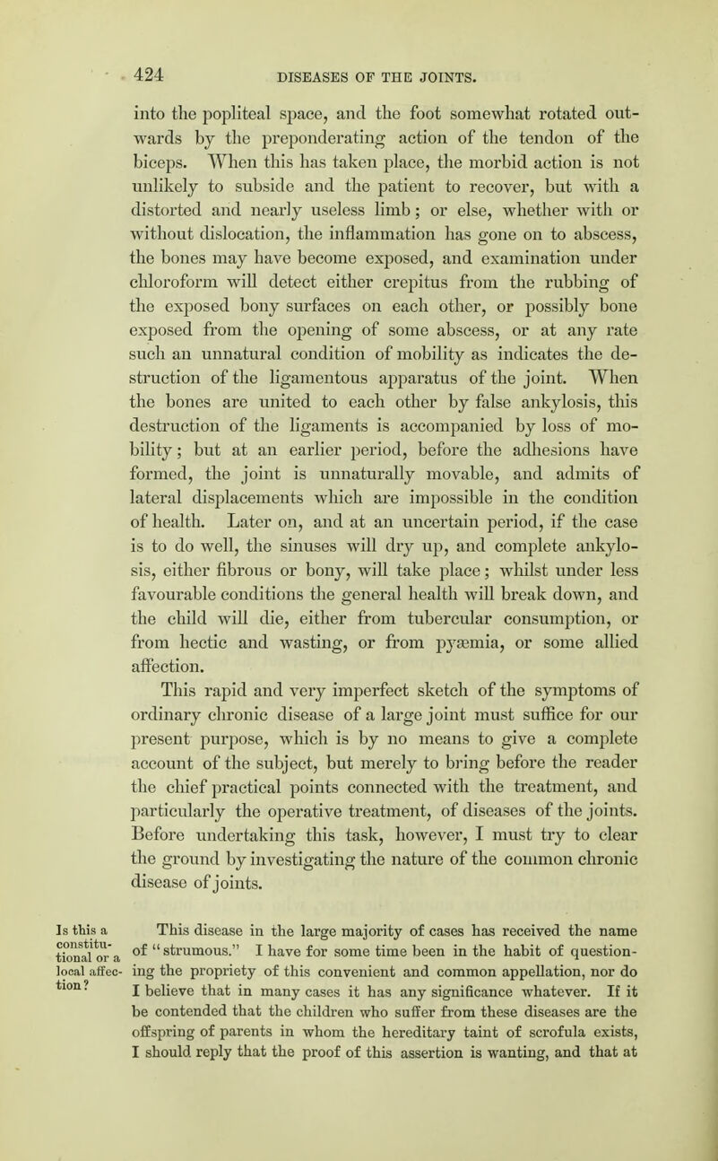 into the popliteal space, and the foot somewhat rotated out- wards by the preponderating action of the tendon of the biceps. When this has taken place, the morbid action is not unlikely to subside and the patient to recover, but with a distorted and nearly useless limb; or else, whether with or without dislocation, the inflammation has gone on to abscess, the bones may have become exposed, and examination under chloroform will detect either crepitus from the rubbing of the exposed bony surfaces on each other, or possibly bone exposed from the opening of some abscess, or at any rate such an unnatural condition of mobility as indicates the de- struction of the ligamentous apparatus of the joint. When the bones are united to each other by false ankylosis, this destruction of the ligaments is accompanied by loss of mo- bility ; but at an earlier period, before the adhesions have formed, the joint is unnaturally movable, and admits of lateral displacements which are impossible in the condition of health. Later on, and at an uncertain period, if the case is to do well, the sinuses will dry up, and complete ankylo- sis, either fibrous or bony, will take place; whilst under less favourable conditions the general health will break down, and the child will die, either from tubercular consumption, or from hectic and wasting, or from pyaemia, or some allied affection. This rapid and very imperfect sketch of the symptoms of ordinary chronic disease of a large joint must suffice for our present purpose, which is by no means to give a complete account of the subject, but merely to bring before the reader the chief practical points connected with the treatment, and particularly the operative treatment, of diseases of the joints. Before undertaking this task, however, I must try to clear the ground by investigating the nature of the common chronic disease of joints. Is this a This disease in the large majority of cases has received the name tional or a °^ strumous. I have for some time been in the habit of question- local affec- ing the propriety of this convenient and common appellation, nor do tion? j Relieve that in many cases it has any significance whatever. If it be contended that the children who suffer from these diseases are the offspring of parents in whom the hereditary taint of scrofula exists, I should reply that the proof of this assertion is wanting, and that at