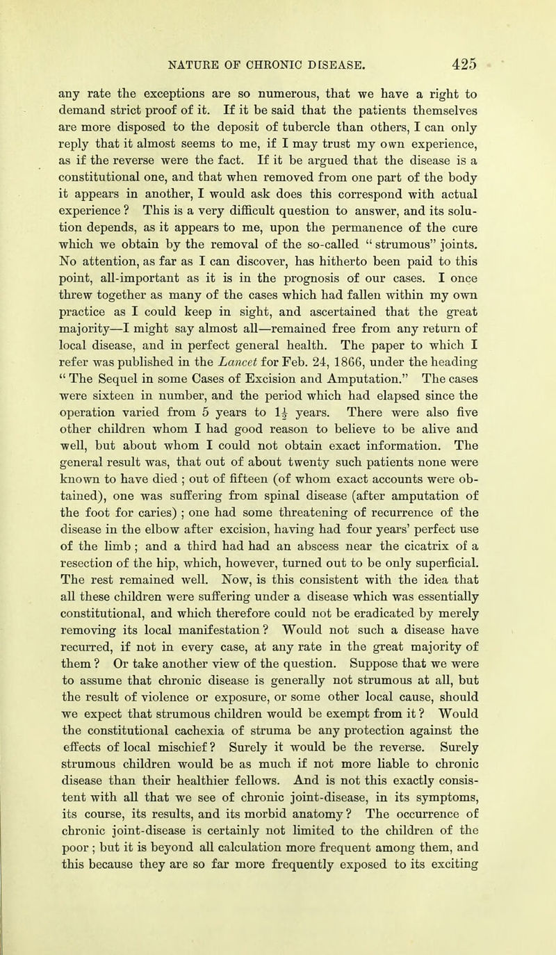 any rate the exceptions are so numerous, that we have a right to demand strict proof of it. If it be said that the patients themselves are more disposed to the deposit of tubercle than others, I can only- reply that it almost seems to me, if I may trust my own experience, as if the reverse were the fact. If it be argued that the disease is a constitutional one, and that when removed from one part of the body it appears in another, I would ask does this correspond with actual experience ? This is a very difficult question to answer, and its solu- tion depends, as it appears to me, upon the permanence of the cure which we obtain by the removal of the so-called  strumous joints. No attention, as far as I can discover, has hitherto been paid to this point, all-important as it is in the prognosis of our cases. I once threw together as many of the cases which had fallen within my own practice as I could keep in sight, and ascertained that the great majority—I might say almost all—remained free from any return of local disease, and in perfect general health. The paper to which I refer was published in the Lancet for Feb. 24, 1866, under the heading  The Sequel in some Cases of Excision and Amputation. The cases were sixteen in number, and the period which had elapsed since the operation varied from 5 years to 1^ years. There were also five other children whom I had good reason to believe to be alive and well, but about whom I could not obtain exact information. The general result was, that out of about twenty such patients none were known to have died ; out of fifteen (of whom exact accounts were ob- tained), one was suffering from spinal disease (after amputation of the foot for caries) ; one had some threatening of recurrence of the disease in the elbow after excision, having had four years' perfect use of the limb; and a third had had an abscess near the cicatrix of a resection of the hip, which, however, turned out to be only superficial. The rest remained well. Now, is this consistent with the idea that all these children were suffering under a disease which was essentially constitutional, and which therefore could not be eradicated by merely removing its local manifestation? Would not such a disease have recurred, if not in every case, at any rate in the great majority of them ? Or take another view of the question. Suppose that we were to assume that chronic disease is generally not strumous at all, but the result of violence or exposure, or some other local cause, should we expect that strumous children would be exempt from it ? Would the constitutional cachexia of struma be any protection against the effects of local mischief ? Surely it would be the reverse. Surely strumous children would be as much if not more liable to chronic disease than their healthier fellows. And is not this exactly consis- tent with all that we see of chronic joint-disease, in its symptoms, its course, its results, and its morbid anatomy ? The occurrence of chronic joint-disease is certainly not limited to the children of the poor ; but it is beyond all calculation more frequent among them, and this because they are so far more frequently exposed to its exciting