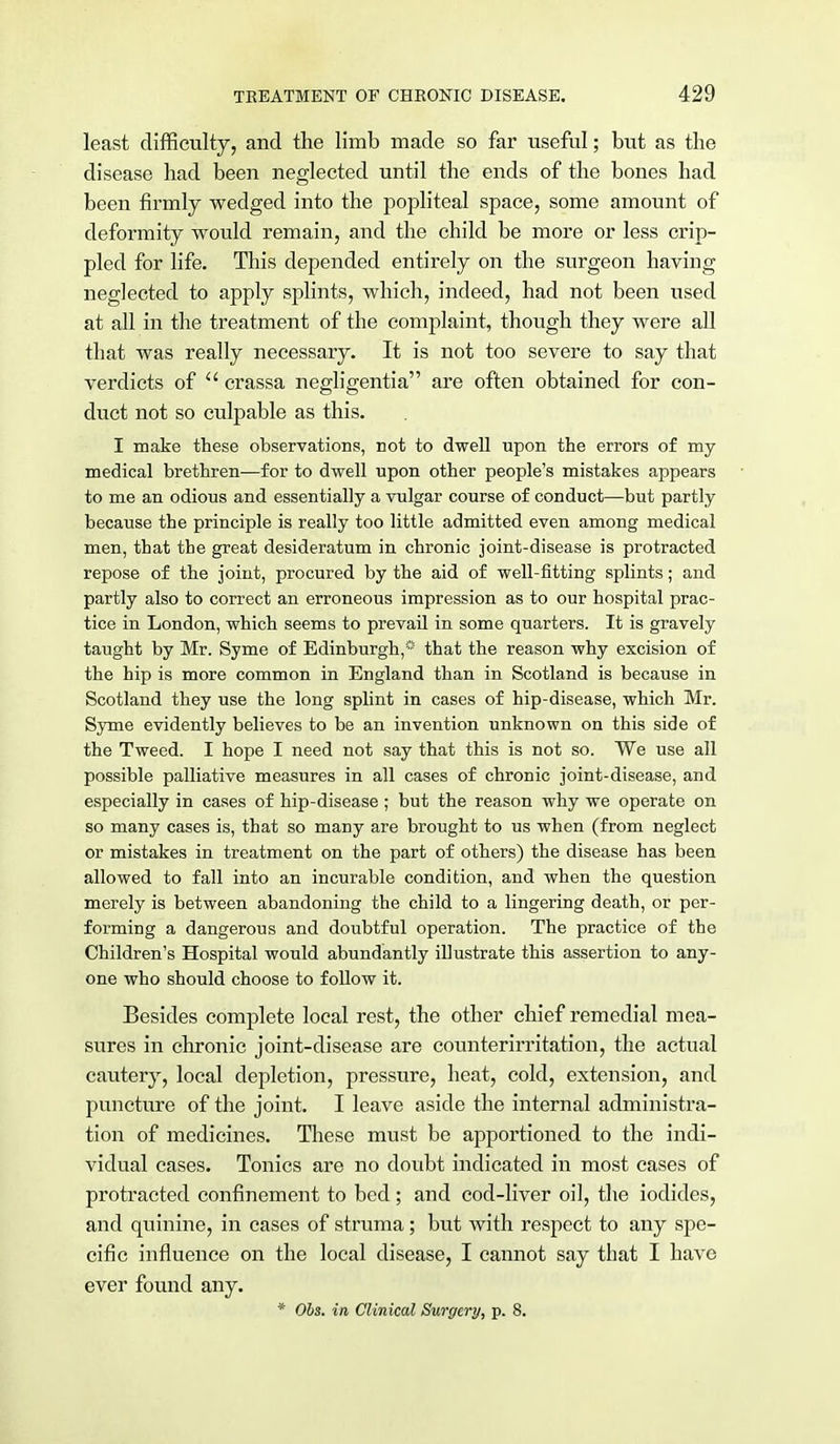 least difficulty, and the limb made so far useful; but as the disease had been neglected until the ends of the bones had been firmly wedged into the popliteal space, some amount of deformity would remain, and the child be more or less crip- pled for life. This depended entirely on the surgeon having neglected to apply splints, which, indeed, had not been used at all in the treatment of the complaint, though they were all that was really necessary. It is not too severe to say that verdicts of crassa negligentia are often obtained for con- duct not so culpable as this. I make these observations, not to dwell upon the errors of my medical brethren—for to dwell upon other people's mistakes appears to me an odious and essentially a vulgar course of conduct—but partly because the principle is really too little admitted even among medical men, that the great desideratum in chronic joint-disease is protracted repose of the joint, procured by the aid of well-fitting splints; and partly also to correct an erroneous impression as to our hospital prac- tice in London, which seems to prevail in some quarters. It is gravely taught by Mr. Syme of Edinburgh,® that the reason why excision of the hip is more common in England than in Scotland is because in Scotland they use the long splint in cases of hip-disease, which Mr. Syme evidently believes to be an invention unknown on this side of the Tweed. I hope I need not say that this is not so. We use all possible palliative measures in all cases of chronic joint-disease, and especially in cases of hip-disease; but the reason why we operate on so many cases is, that so many are brought to us when (from neglect or mistakes in treatment on the part of others) the disease has been allowed to fall into an incurable condition, and when the question merely is between abandoning the child to a lingering death, or per- forming a dangerous and doubtful operation. The practice of the Children's Hospital would abundantly illustrate this assertion to any- one who should choose to follow it. Besides complete local rest, the other chief remedial mea- sures in chronic joint-disease are counterirritation, the actual cautery, local depletion, pressure, heat, cold, extension, and puncture of the joint. I leave aside the internal administra- tion of medicines. These must be apportioned to the indi- vidual cases. Tonics are no doubt indicated in most cases of protracted confinement to bed; and cod-liver oil, the iodides, and quinine, in cases of struma; but with respect to any spe- cific influence on the local disease, I cannot say that I have ever found any. * Obs. in Clinical Surgery, p. 8.