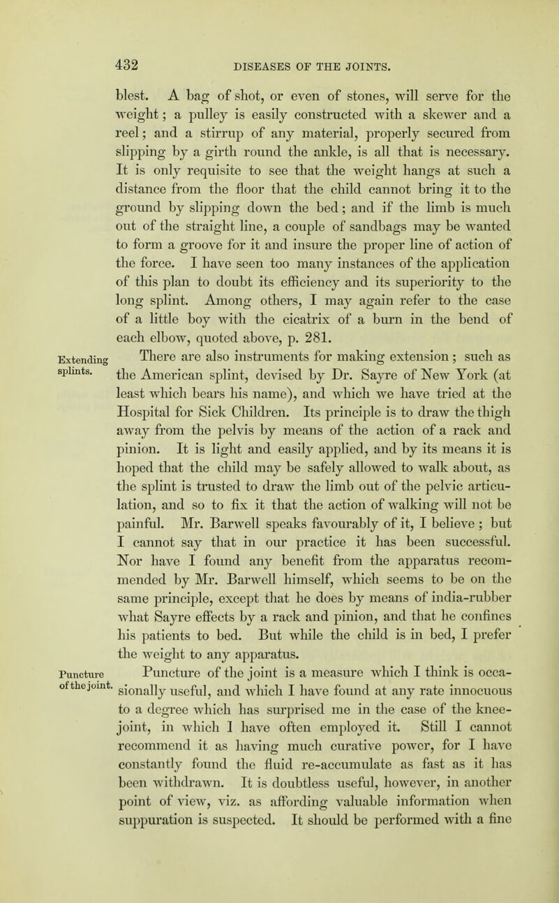 blest. A bag of shot, or even of stones, will serve for the weight; a pulley is easily constructed with a skewer and a reel; and a stirrup of any material, properly secured from slipping by a girth round the ankle, is all that is necessary. It is only requisite to see that the weight hangs at such a distance from the floor that the child cannot bring it to the ground by slipping down the bed; and if the limb is much out of the straight line, a couple of sandbags may be wanted to form a groove for it and insure the proper line of action of the force. I have seen too many instances of the application of this plan to doubt its efficiency and its superiority to the long splint. Among others, I may again refer to the case of a little boy with the cicatrix of a burn in the bend of each elbow, quoted above, p. 281. Extending There are also instruments for making extension ; such as splmts. £ne American splint, devised by Dr. Sayre of New York (at least which bears his name), and which we have tried at the Hospital for Sick Children. Its principle is to draw the thigh away from the pelvis by means of the action of a rack and pinion. It is light and easily applied, and by its means it is hoped that the child may be safely allowed to walk about, as the splint is trusted to draw the limb out of the pelvic articu- lation, and so to fix it that the action of walking will not be painful. Mr. Barwell speaks favourably of it, I believe ; but I cannot say that in our practice it has been successful. Nor have I found any benefit from the apparatus recom- mended by Mr. Barwell himself, which seems to be on the same principle, except that he does by means of india-rubber what Sayre effects by a rack and pinion, and that he confines his patients to bed. But while the child is in bed, I prefer the weight to any apparatus. Puncture Puncture of the joint is a measure which I think is occa- ofthejomt. sjona]]y usef\jj anc[ which I have found at any rate innocuous to a degree which has surprised me in the case of the knee- joint, in which 1 have often employed it. Still I cannot recommend it as having much curative power, for I have constantly found the fluid re-accumulate as fast as it has been withdrawn. It is doubtless useful, however, in another point of view, viz. as affording valuable information when suppuration is suspected. It should be performed with a fine