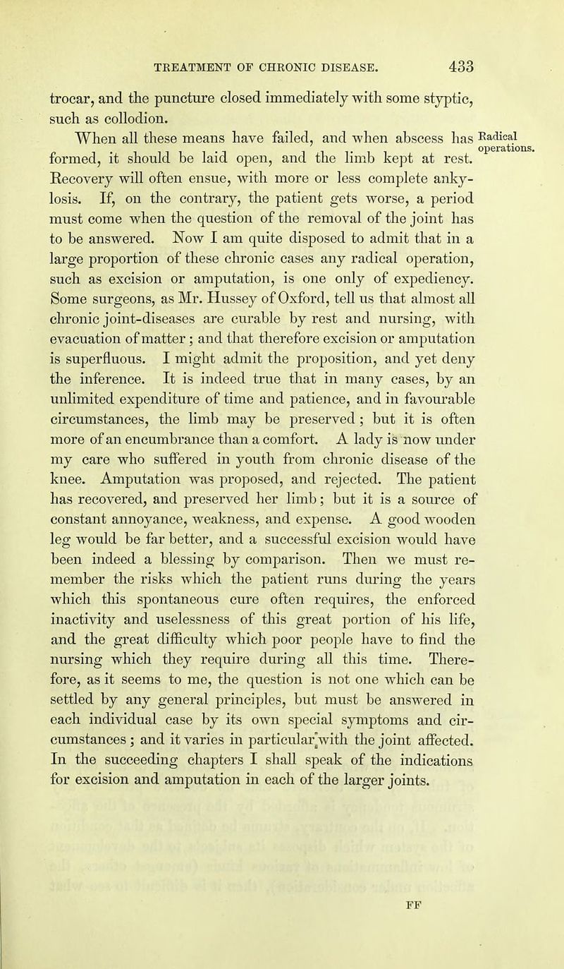 trocar, and the puncture closed immediately with some styptic, such as collodion. When all these means have failed, and when abscess has Radical operatic formed, it should be laid open, and the limb kept at rest. Recovery will often ensue, with more or less complete anky- losis. If, on the contrary, the patient gets worse, a period must come when the question of the removal of the joint has to be answered. Now I am quite disposed to admit that in a large proportion of these chronic cases any radical operation, such as excision or amputation, is one only of expediency. Some surgeons, as Mr. Hussey of Oxford, tell us that almost all chronic joint-diseases are curable by rest and nursing, with evacuation of matter; and that therefore excision or amputation is superfluous. I might admit the proposition, and yet deny the inference. It is indeed true that in many cases, by an unlimited expenditure of time and patience, and in favourable circumstances, the limb may be preserved; but it is often more of an encumbrance than a comfort. A lady is now under my care who suffered in youth from chronic disease of the knee. Amputation was proposed, and rejected. The patient has recovered, and preserved her limb; but it is a source of constant annoyance, weakness, and expense. A good wooden leg would be far better, and a successful excision would have been indeed a blessing by comparison. Then we must re- member the risks which the patient runs during the years which this spontaneous cure often requires, the enforced inactivity and uselessness of this great portion of his life, and the great difficulty which poor people have to find the nursing which they require during all this time. There- fore, as it seems to me, the question is not one which can be settled by any general principles, but must be answered in each individual case by its own special symptoms and cir- cumstances ; and it varies in particularjwith the joint affected. In the succeeding chapters I shall speak of the indications for excision and amputation in each of the larger joints. F V