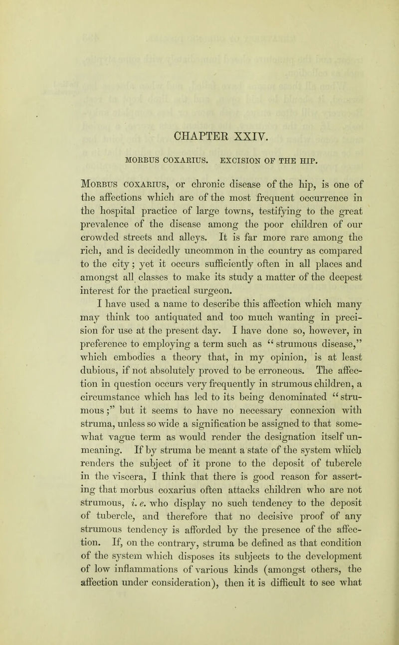 CHAPTER XXIV. MORBUS COXARIUS. EXCISION OF THE HIP. Morbus coxarius, or chronic disease of the hip, is one of the affections which are of the most frequent occurrence in the hospital practice of large towns, testifying to the great prevalence of the disease among the poor children of our crowded streets and alleys. It is far more rare among the rich, and is decidedly uncommon in the country as compared to the city; yet it occurs sufficiently often in all places and amongst all classes to make its study a matter of the deepest interest for the practical surgeon. I have used a name to describe this affection which many may think too antiquated and too much wanting in preci- sion for use at the present day. I have done so, however, in preference to employing a term such as  strumous disease, which embodies a theory that, in my opinion, is at least dubious, if not absolutely proved to be erroneous. The affec- tion in question occurs very frequently in strumous children, a circumstance which has led to its being denominated  stru- mous ; but it seems to have no necessary connexion with struma, unless so wide a signification be assigned to that some- what vague term as would render the designation itself un- meaning. If by struma be meant a state of the system which renders the subject of it prone to the deposit of tubercle in the viscera, I think that there is good reason for assert- ing that morbus coxarius often attacks children who are not strumous, i. e. who display no such tendency to the deposit of tubercle, and therefore that no decisive proof of any strumous tendency is afforded by the presence of the affec- tion. If, on the contrary, struma be denned as that condition of the system which disposes its subjects to the development of low inflammations of various kinds (amongst others, the affection under consideration), then it is difficult to see what