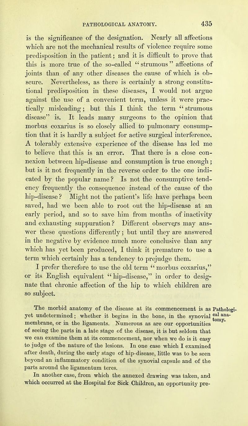 is the significance of the designation. Nearly all affections which are not the mechanical results of violence require some predisposition in the patient; and it is difficult to prove that this is more true of the so-called strumous affections of joints than of any other diseases the cause of which is ob- scure. Nevertheless, as there is certainly a strong constitu- tional predisposition in these diseases, I would not argue against the use of a convenient term, unless it were prac- tically misleading; but this I think the term strumous disease is. It leads many surgeons to the opinion that morbus eoxarius is so closely allied to pulmonary consump- tion that it is hardly a subject for active surgical interference. A tolerably extensive experience of the disease has led me to believe that this is an error. That there is a close con- nexion between hip-disease and consumption is true enough; but is it not frequently in the reverse order to the one indi- cated by the popular name? Is not the consumptive tend- ency frequently the consequence instead of the cause of the hip-disease? Might not the patient's life have perhaps been saved, had we been able to root out the hip-disease at an early period, and so to save him from months of inactivity and exhausting suppuration ? Different observers may ans- wer these questions differently; but until they are answered in the negative by evidence much more conclusive than any which has yet been produced, I think it premature to use a term which certainly has a tendency to prejudge them. I prefer therefore to use the old term morbus eoxarius, or its English equivalent hip-disease, in order to desig- nate that chronic affection of the hip to which children are so subject. The morbid anatomy of the disease at its commencement is as Pathologi- yet undetermined; whether it begins in the bone, in the synovial £^Qana' membrane, or in the ligaments. Numerous as are our opportunities of seeing the parts in a late stage of the disease, it is but seldom that we can examine them at its commencement, nor when we do is it easy to judge of the nature of the lesions. In one case which I examined after death, during the early stage of hip-disease, little was to be seen beyond an inflammatory condition of the synovial capsule and of the parts around the ligamentum teres. In another case, from which the annexed drawing was taken, and which occurred at the Hospital for Sick Children, an opportunity pre-