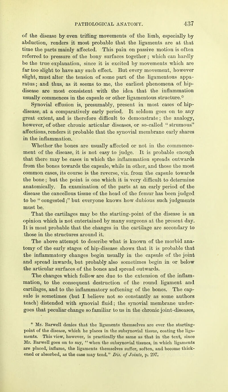 of the disease by even trifling movements of the limb, especially by abduction, renders it most probable that the ligaments are at that time the parts mainly affected. This pain on passive motion is often referred to pressure of the bony surfaces together ; which can hardly be the true explanation, since it is excited by movements which are far too slight to have any such effect. But every movement, however slight, must alter the tension of some part of the ligamentous appa- ratus ; and thus, as it seems to me, the earliest phenomena of hip- disease are most consistent with the idea that the inflammation usually commences in the capsule or other ligamentous structure.* Synovial effusion is, presumably, present in most cases of hip- disease, at a comparatively early period. It seldom goes on to any great extent, and is therefore difficult to demonstrate; the analogy, however, of other chronic articular diseases, or so-called strumous affections, renders it probable that the synovial membrane early shares in the inflammation. Whether the bones are usually affected or not in the commence- ment of the disease, it is not easy to judge. It is probable enough that there may be cases in which the inflammation spreads outwards from the bones towards the capsule, while in other, and those the most common cases, its course is the reverse, viz. from the capsule towards the bone; but the point is one which it is very difficult to determine anatomically. In examination of the parts at an early period of the disease the cancellous tissue of the head of the femur has been judged to be congested; but everyone knows how dubious such judgments must be. That the cartilages may be the starting-point of the disease is an opinion which is not entertained by many surgeons at the present day. It is most probable that the changes in the cartilage are secondary to those in the structures around it. The above attempt to describe what is known of the morbid ana- tomy of the early stages of hip-disease shows that it is probable that the inflammatory changes begin usually in the capsule of the joint and spread inwards, but probably also sometimes begin in or below the articular surfaces of the bones and spread outwards. The changes which follow are due to the extension of the inflam- mation, to the consequent destruction of the round ligament and cartilages, and to the inflammatory softening of the bones. The cap- sule is sometimes (but I believe not so constantly as some authors teach) distended with synovial fluid; the synovial membrane under- goes that peculiar change so familiar to us in the chronic joint-diseases, * Mr. Barwell denies that the ligaments themselves are ever the starting- point of the disease, which he places in the subsynovial tissue, coating the liga- ments. This view, however, is practically the same as that in the text, since Mr. Barwell goes on to say, when the subsynovial tissues, in which ligaments are placed, inflame, the ligaments themselves suffer, soften, and become thick- ened or absorbed, as the case may tend. Bis. of Joints, p. 297.