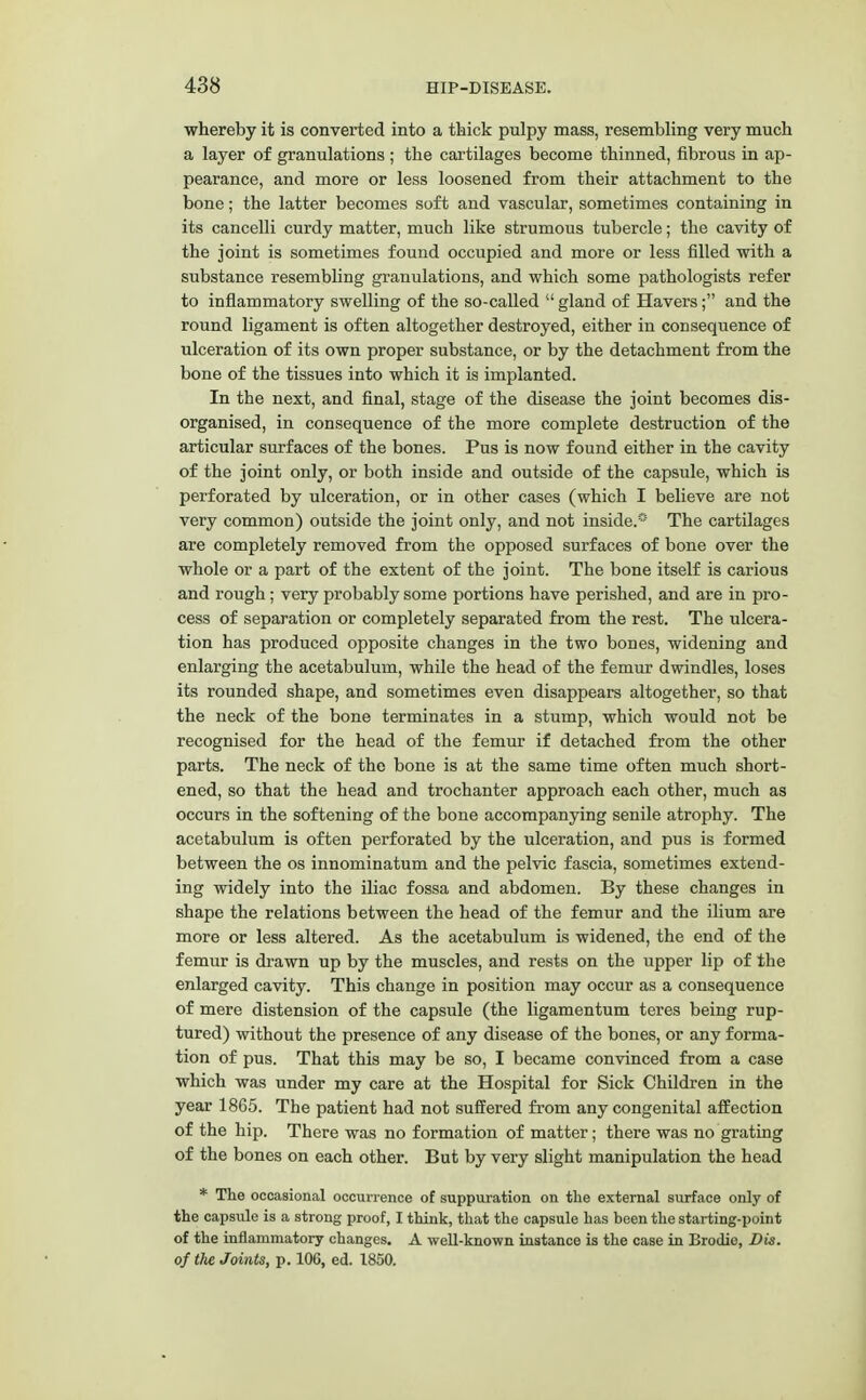 whereby it is converted into a thick pulpy mass, resembling very much a layer of granulations ; the cartilages become thinned, fibrous in ap- pearance, and more or less loosened from their attachment to the bone; the latter becomes soft and vascular, sometimes containing in its cancelli curdy matter, much like strumous tubercle; the cavity of the joint is sometimes found occupied and more or less filled with a substance resembling granulations, and which some pathologists refer to inflammatory swelling of the so-called  gland of Havers; and the round ligament is often altogether destroyed, either in consequence of ulceration of its own proper substance, or by the detachment from the bone of the tissues into which it is implanted. In the next, and final, stage of the disease the joint becomes dis- organised, in consequence of the more complete destruction of the articular surfaces of the bones. Pus is now found either in the cavity of the joint only, or both inside and outside of the capsule, which is perforated by ulceration, or in other cases (which I believe are not very common) outside the joint only, and not inside.0 The cartilages are completely removed from the opposed surfaces of bone over the whole or a part of the extent of the joint. The bone itself is carious and rough; very probably some portions have perished, and are in pro- cess of separation or completely separated from the rest. The ulcera- tion has produced opposite changes in the two bones, widening and enlarging the acetabulum, while the head of the femur dwindles, loses its rounded shape, and sometimes even disappears altogether, so that the neck of the bone terminates in a stump, which would not be recognised for the head of the femur if detached from the other parts. The neck of the bone is at the same time often much short- ened, so that the head and trochanter approach each other, much as occurs in the softening of the bone accompanying senile atrophy. The acetabulum is often perforated by the ulceration, and pus is formed between the os innominatum and the pelvic fascia, sometimes extend- ing widely into the iliac fossa and abdomen. By these changes in shape the relations between the head of the femur and the ilium are more or less altered. As the acetabulum is widened, the end of the femur is drawn up by the muscles, and rests on the upper lip of the enlarged cavity. This change in position may occur as a consequence of mere distension of the capsule (the ligamentum teres being rup- tured) without the presence of any disease of the bones, or any forma- tion of pus. That this may be so, I became convinced from a case which was under my care at the Hospital for Sick Children in the year 1865. The patient had not suffered from any congenital affection of the hip. There was no formation of matter; there was no grating of the bones on each other. But by very slight manipulation the head * The occasional occurrence of suppuration on the external surface only of the capsule is a strong proof, I think, that the capsule has been the starting-point of the inflammatory changes. A well-known instance is the case in Brodie, Dis. of the Joints, p. 106, ed. 1850.