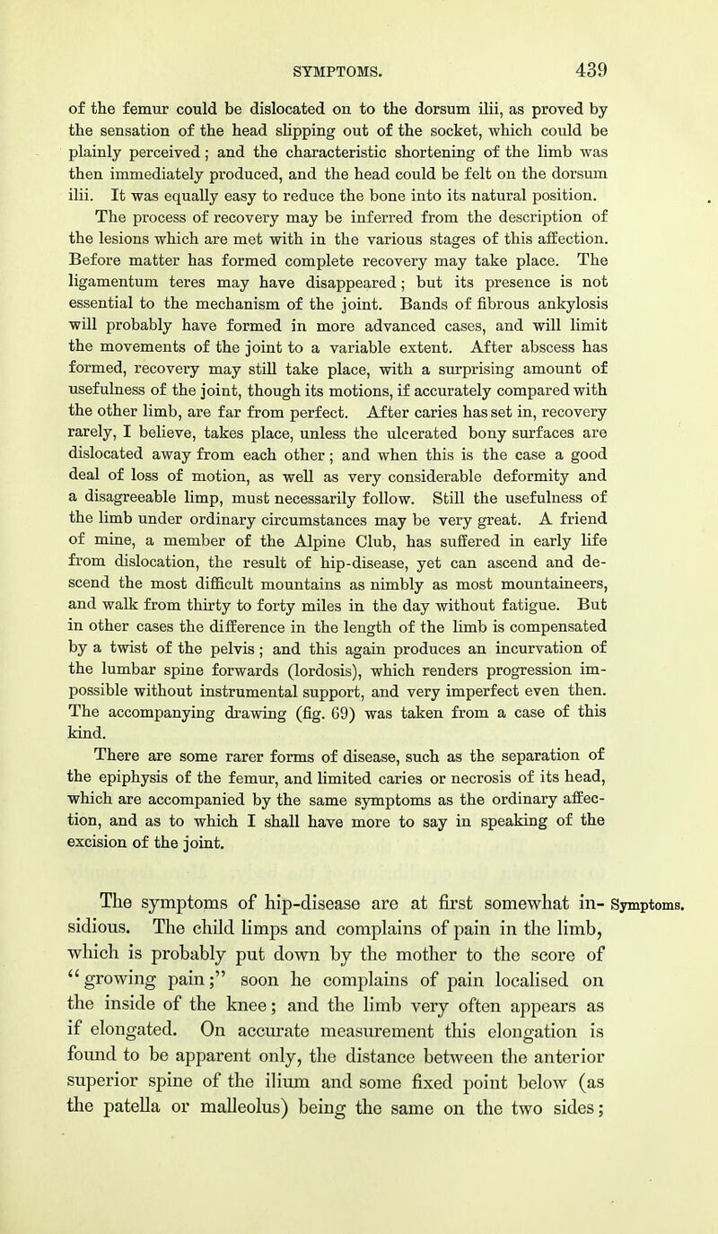 of the femur could be dislocated on to the dorsum ilii, as proved by the sensation of the head slipping out of the socket, which could be plainly perceived; and the characteristic shortening of the limb was then immediately produced, and the head could be felt on the dorsum ilii. It was equally easy to reduce the bone into its natural position. The process of recovery may be inferred from the description of the lesions which are met with in the various stages of this affection. Before matter has formed complete recovery may take place. The ligamentum teres may have disappeared; but its presence is not essential to the mechanism of the joint. Bands of fibrous ankylosis will probably have formed in more advanced cases, and will limit the movements of the joint to a variable extent. After abscess has formed, recovery may still take place, with a surprising amount of usefulness of the joint, though its motions, if accurately compared with the other limb, are far from perfect. After caries has set in, recovery rarely, I believe, takes place, unless the ulcerated bony surfaces are dislocated away from each other; and when this is the case a good deal of loss of motion, as well as very considerable deformity and a disagreeable limp, must necessarily follow. Still the usefulness of the limb under ordinary circumstances may be very great. A friend of mine, a member of the Alpine Club, has suffered in early life from dislocation, the result of hip-disease, yet can ascend and de- scend the most difficult mountains as nimbly as most mountaineers, and walk from thirty to forty miles in the day without fatigue. But in other cases the difference in the length of the limb is compensated by a twist of the pelvis; and this again produces an incurvation of the lumbar spine forwards (lordosis), which renders progression im- possible without instrumental support, and very imperfect even then. The accompanying drawing (fig. 69) was taken from a case of this kind. There are some rarer forms of disease, such as the separation of the epiphysis of the femur, and limited caries or necrosis of its head, which are accompanied by the same symptoms as the ordinary affec- tion, and as to which I shall have more to say in speaking of the excision of the joint. The symptoms of hip-disease are at first somewhat in- Symptoms, sidious. The child limps and complains of pain in the limb, which is probably put down by the mother to the score of growing pain; soon he complains of pain localised on the inside of the knee; and the limb very often appears as if elongated. On accurate measurement this elongation is found to be apparent only, the distance between the anterior superior spine of the ilium and some fixed point below (as the patella or malleolus) being the same on the two sides;