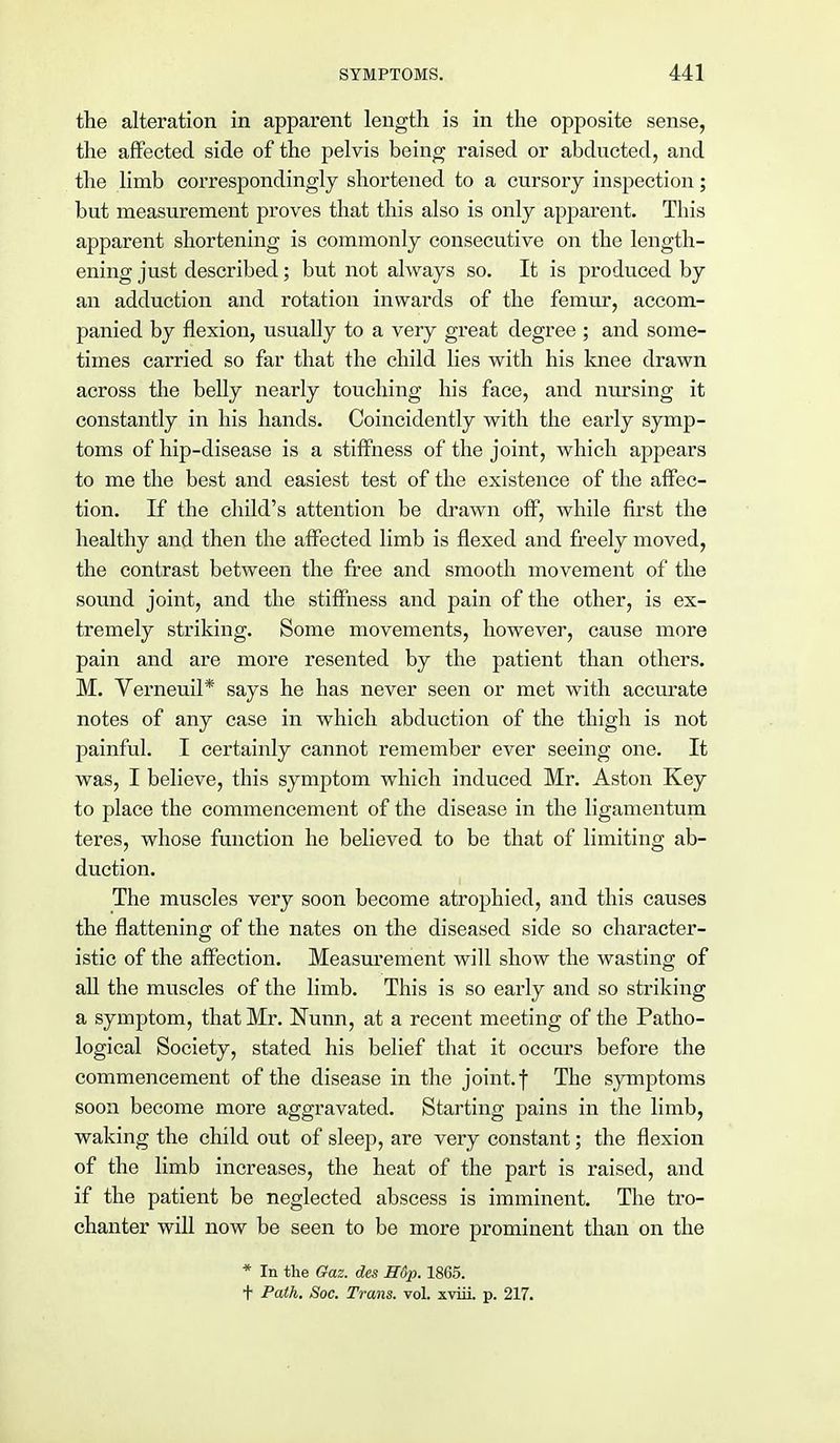 the alteration in apparent length is in the opposite sense, the affected side of the pelvis being raised or abducted, and the limb correspondingly shortened to a cursory inspection; but measurement proves that this also is only apparent. This apparent shortening is commonly consecutive on the length- ening just described; but not always so. It is produced by an adduction and rotation inwards of the femur, accom- panied by flexion, usually to a very great degree ; and some- times carried so far that the child lies with his knee drawn across the belly nearly touching his face, and nursing it constantly in his hands. Coincidently with the early symp- toms of hip-disease is a stiffness of the joint, which appears to me the best and easiest test of the existence of the affec- tion. If the child's attention be drawn off, while first the healthy and then the affected limb is flexed and freely moved, the contrast between the free and smooth movement of the sound joint, and the stiffness and pain of the other, is ex- tremely striking. Some movements, however, cause more pain and are more resented by the patient than others. M. Verneuil* says he has never seen or met with accurate notes of any case in which abduction of the thigh is not painful. I certainly cannot remember ever seeing one. It was, I believe, this symptom which induced Mr. Aston Key to place the commencement of the disease in the ligamentum teres, whose function he believed to be that of limiting ab- duction. The muscles very soon become atrophied, and this causes the flattening of the nates on the diseased side so character- istic of the affection. Measurement will show the wasting of all the muscles of the limb. This is so early and so striking a symptom, that Mr. Nunn, at a recent meeting of the Patho- logical Society, stated his belief that it occurs before the commencement of the disease in the joint.f The symptoms soon become more aggravated. Starting pains in the limb, waking the child out of sleep, are very constant; the flexion of the limb increases, the heat of the part is raised, and if the patient be neglected abscess is imminent. The tro- chanter will now be seen to be more prominent than on the * In the Gaz. des H6p. 1865. t Path. Soc. Trans, vol. xviii. p. 217.