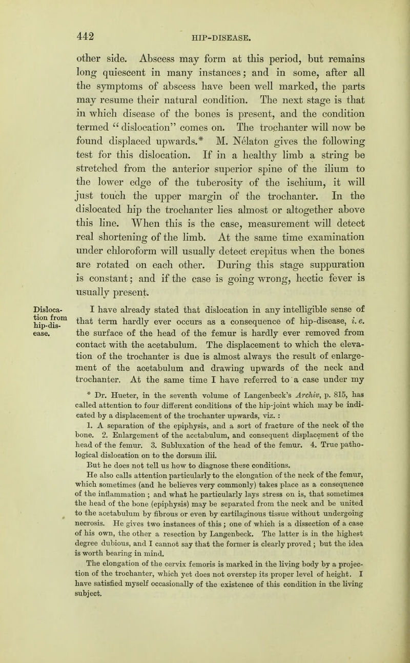 other side. Abscess may form at this period, but remains long quiescent in many instances; and in some, after all the symptoms of abscess have been well marked, the parts may resume their natural condition. The next stage is that in which disease of the bones is present, and the condition termed dislocation comes on. The trochanter will now be found displaced upwards.* M. Nelaton gives the following test for this dislocation. If in a healthy limb a string be stretched from the anterior superior spine of the ilium to the lower edge of the tuberosity of the ischium, it will just touch the upper margin of the trochanter. In the dislocated hip the trochanter lies almost or altogether above this line. When this is the case, measurement will detect real shortening of the limb. At the same time examination under chloroform will usually detect crepitus when the bones are rotated on each other. During this stage suppuration is constant; and if the case is going wrong, hectic fever is usually present. I have already stated that dislocation in any intelligible sense of that term hardly ever occurs as a consequence of hip-disease, i.e. the surface of the head of the femur is hardly ever removed from contact with the acetabulum. The displacement to which the eleva- tion of the trochanter is due is almost always the result of enlarge- ment of the acetabulum and drawing upwards of the neck and trochanter. At the same time I have referred to a case under my * Dr. Hueter, in the seventh volume of Langenbeck's Archiv, p. 815, has called attention to four different conditions of the hip-joint which may be indi- cated by a displacement of the trochanter upwards, viz. : 1. A separation of the epiphysis, and a sort of fracture of the neck of the bone. 2. Enlargement of the acetabulum, and consequent displacement of the head of the femur. 3. Subluxation of the head of the femur. 4. True patho- logical dislocation on to the dorsum ilii. But he does not tell us how to diagnose these conditions. He also calls attention particularly to the elongation of the neck of the femur, which sometimes (and he believes very commonly) takes place as a consequence of the inflammation ; and what he particularly lays stress on is, that sometimes the head of the bone (epiphysis) may be separated from the neck and be united to the acetabulum by fibrous or even by cartilaginous tissiie without undergoing necrosis. He gives two instances of this ; one of which is a dissection of a case of his own, the other a resection by Langenbeck. The latter is in the highest degree dubious, and I cannot say that the former is clearly proved ; but the idea is worth bearing in mind. The elongation of the cervix femoris is marked in the living body by a projec- tion of the trochanter, which yet does not overstep its proper level of height. I have satisfied myself occasionally of the existence of this condition in the living subject. Disloca- tion from hip-dis- ease.