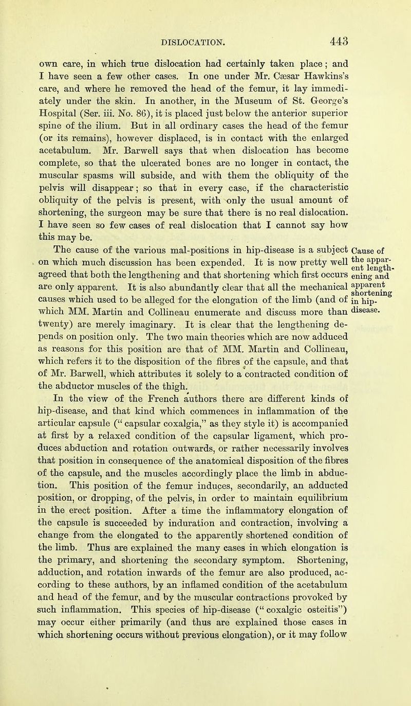 own care, in which true dislocation had certainly taken place; and I have seen a few other cases. In one under Mr. Caesar Hawkins's care, and where he removed the head of the femur, it lay immedi- ately under the skin. In another, in the Museum of St. George's Hospital (Ser. iii. No. 86), it is placed just below the anterior superior spine of the ilium. But in all ordinary cases the head of the femur (or its remains), however displaced, is in contact with the enlarged acetabulum. Mr. Barwell says that when dislocation has become complete, so that the ulcerated bones are no longer in contact, the muscular spasms will subside, and with them the obliquity of the pelvis will disappear; so that in every case, if the characteristic obliquity of the pelvis is present, with only the usual amount of shortening, the surgeon may be sure that there is no real dislocation. I have seen so few cases of real dislocation that I cannot say how this may be. The cause of the various mal-positions in hip-disease is a subject Cause of on which much discussion has been expended. It is now pretty well ™ *PP agreed that both the lengthening and that shortening which first occurs ening and are only apparent. It is also abundantly clear that all the mechanical jjPP^nt^ causes which used to be alleged for the elongation of the limb (and of in hip. which MM. Martin and Collineau enumerate and discuss more than disease, twenty) are merely imaginary. It is clear that the lengthening de- pends on position only. The two main theories which are now adduced as reasons for this position are that of MM. Martin and Collineau, which refers it to the disposition of the fibres of the capsule, and that of Mr. Barwell, which attributes it solely to a contracted condition of the abductor muscles of the thigh. In the view of the French authors there are different kinds of hip-disease, and that kind which commences in inflammation of the articular capsule ( capsular coxalgia, as they style it) is accompanied at first by a relaxed condition of the capsular ligament, which pro- duces abduction and rotation outwards, or rather necessarily involves that position in consequence of the anatomical disposition of the fibres of the capsule, and the muscles accordingly place the limb in abduc- tion. This position of the femur induces, secondarily, an adducted position, or dropping, of the pelvis, in order to maintain equilibrium in the erect position. After a time the inflammatory elongation of the capsule is succeeded by induration and contraction, involving a change from the elongated to the apparently shortened condition of the limb. Thus are explained the many cases in which elongation is the primary, and shortening the secondary symptom. Shortening, adduction, and rotation inwards of the femur are also produced, ac- cording to these authors, by an inflamed condition of the acetabulum and head of the femur, and by the muscular contractions provoked by such inflammation. This species of hip-disease ( coxalgic osteitis) may occur either primarily (and thus are explained those cases in which shortening occurs without previous elongation), or it may follow