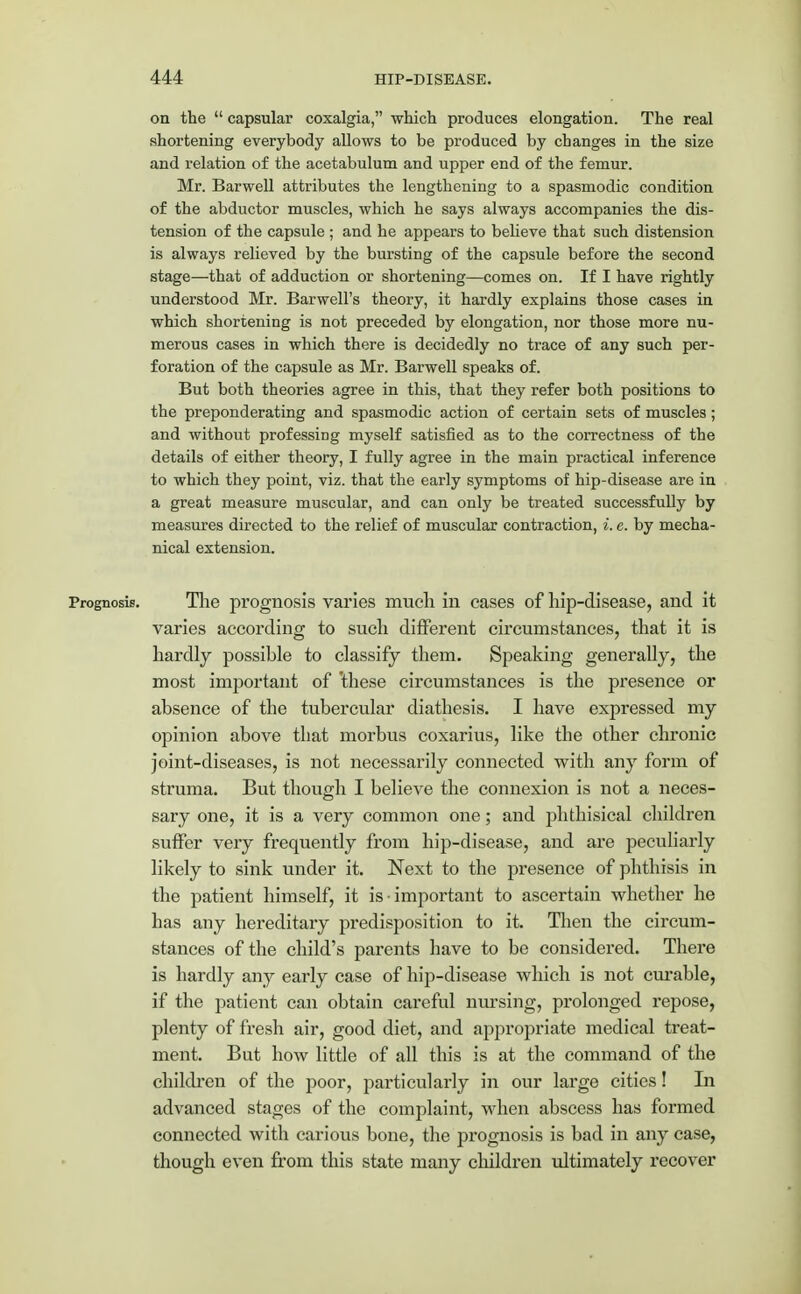 on the  capsular coxalgia, which produces elongation. The real shortening everybody allows to be produced by changes in the size and relation of the acetabulum and upper end of the femur. Mr. Barwell attributes the lengthening to a spasmodic condition of the abductor muscles, which he says always accompanies the dis- tension of the capsule ; and he appears to believe that such distension is always relieved by the bursting of the capsule before the second stage—that of adduction or shortening—comes on. If I have rightly understood Mr. Barwell's theory, it hardly explains those cases in which shortening is not preceded by elongation, nor those more nu- merous cases in which there is decidedly no trace of any such per- foration of the capsule as Mr. Barwell speaks of. But both theories agree in this, that they refer both positions to the preponderating and spasmodic action of certain sets of muscles ; and without professing myself satisfied as to the correctness of the details of either theory, I fully agree in the main practical inference to which they point, viz. that the early symptoms of hip-disease are in a great measure muscular, and can only be treated successfully by measures directed to the relief of muscular contraction, i. e. by mecha- nical extension. Prognosis. The prognosis varies much in cases of hip-disease, and it varies according to sucli different circumstances, that it is hardly possible to classify them. Speaking generally, the most important of 'these circumstances is the presence or absence of the tubercular diathesis. I have expressed my opinion above that morbus coxarius, like the other chronic joint-diseases, is not necessarily connected with any form of struma. But though I believe the connexion is not a neces- sary one, it is a very common one; and phthisical children suffer very frequently from hip-disease, and are peculiarly likely to sink under it. Next to the presence of phthisis in the patient himself, it is important to ascertain whether he has any hereditary predisposition to it. Then the circum- stances of the child's parents have to be considered. There is hardly any early case of hip-disease which is not curable, if the patient can obtain careful nursing, prolonged repose, plenty of fresh air, good diet, and appropriate medical treat- ment. But how little of all this is at the command of the children of the poor, particularly in our large cities! In advanced stages of the complaint, when abscess has formed connected with carious bone, the prognosis is bad in any case, though even from this state many children ultimately recover