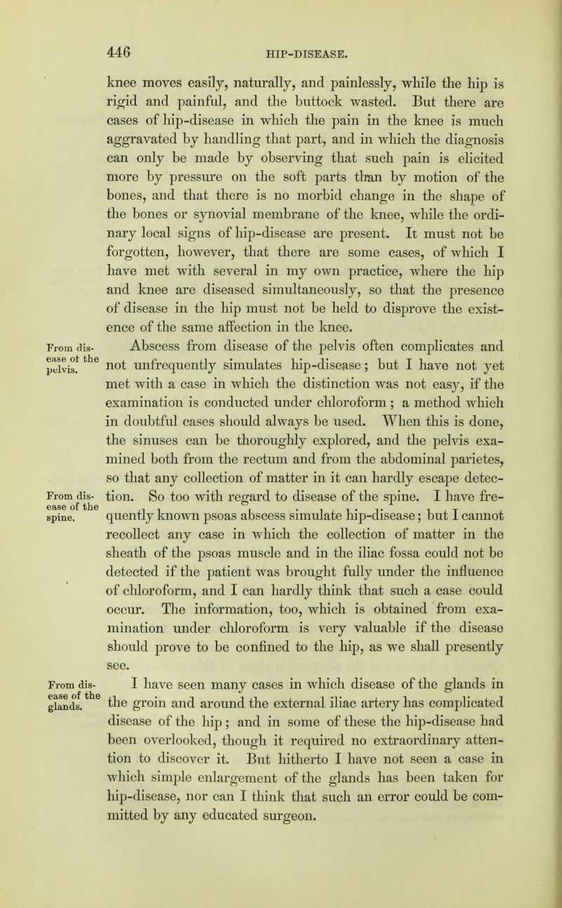 knee moves easily, naturally, and painlessly, while the hip is rigid and painful, and the buttock wasted. But there are cases of hip-disease in which the pain in the knee is much aggravated by handling that part, and in which the diagnosis can only be made by observing that such pain is elicited more by pressure on the soft parts than by motion of the bones, and that there is no morbid change in the shape of the bones or synovial membrane of the knee, while the ordi- nary local signs of hip-disease are present. It must not be forgotten, however, that there are some cases, of which I have met with several in my own practice, where the hip and knee are diseased simultaneously, so that the presence of disease in the hip must not be held to disprove the exist- ence of the same affection in the knee. From dis- Abscess from disease of the pelvis often complicates and ptlvis!the n°t ^infrequently simulates hip-disease; but I have not yet met with a case in which the distinction was not easy, if the examination is conducted under chloroform ; a method which in doubtful cases should always be used. When this is done, the sinuses can be thoroughly explored, and the pelvis exa- mined both from the rectum and from the abdominal parietes, so that any collection of matter in it can hardly escape detec- From dis- tion. So too with regard to disease of the spine. I have fre- spine. quently known psoas abscess simulate hip-disease; but I cannot recollect any case in which the collection of matter in the sheath of the psoas muscle and in the iliac fossa could not be detected if the patient was brought fully under the influence of chloroform, and I can hardly think that such a case could occur. The information, too, which is obtained from exa- mination under chloroform is very valuable if the disease should prove to be confined to the hip, as we shall presently see. From dis- I have seen many cases in which disease of the glands in glands. the groin and around the external iliac artery has complicated disease of the hip; and in some of these the hip-disease had been overlooked, though it required no extraordinary atten- tion to discover it. But hitherto I have not seen a case in which simple enlargement of the glands has been taken for hip-disease, nor can I think that such an error could be com- mitted by any educated surgeon.