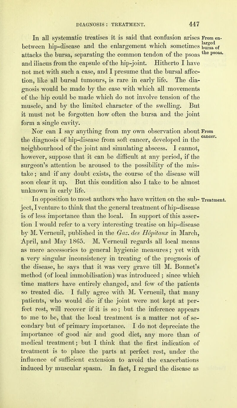 In all systematic treatises it is said that confusion arises From en- between hip-disease and the enlargement which sometimes burKMrf attacks the bursa, separating the common tendon of the psoas tie Psoas- and iliacus from the capsule of the hip-joint. Hitherto I have not met with such a case, and I presume that the bursal affec- tion, like all bursal tumours, is rare in early life. The dia- gnosis would be made by the ease with which all movements of the hip could be made which do not involve tension of the muscle, and by the limited character of the swelling. But it must not be forgotten how often the bursa and the joint form a single cavity. Nor can I say anything from my own observation about From the diagnosis of hip-disease from soft cancer, developed in the canoer' neighbourhood of the joint and simulating abscess. I cannot, however, suppose that it can be difficult at any period, if the surgeon's attention be aroused to the possibility of the mis- take ; and if any doubt exists, the course of the disease will soon clear it up. But this condition also I take to be almost unknown in early life. In opposition to most authors who have written on the sub- Treatment, ject, I venture to think that the general treatment of hip-disease is of less importance than the local. In support of this asser- tion I would refer to a very interesting treatise on hip-disease by M. Verneuil, published in the Gaz. des Hopitaux in March, April, and May 1865. M. Verneuil regards all local means as mere accessories to general hygienic measures; yet with a very singular inconsistency in treating of the prognosis of the disease, he says that it was very grave till M. Bonnet's method (of local immobilisation) was introduced ; since which time matters have entirely changed, and few of the patients so treated die. I fully agree with M. Verneuil, that many patients, who would die if the joint were not kept at per- fect rest, will recover if it is so; but the inference appears to me to be, that the local treatment is a matter not of se- condary but of primary importance. I do not depreciate the importance of good air and good diet, any more than of medical treatment; but I think that the first indication of treatment is to place the parts at perfect rest, under the influence of sufficient extension to avoid the exacerbations induced by muscular spasm. In fact, I regard the disease as