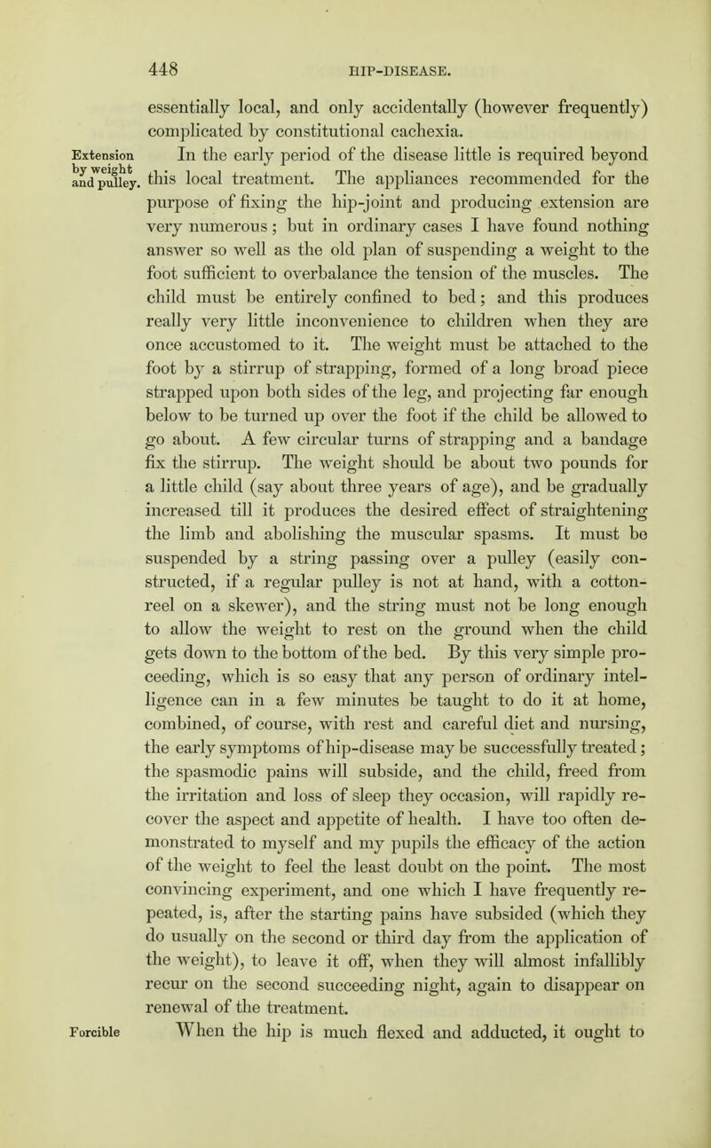 essentially local, and only accidentally (however frequently) complicated by constitutional cachexia. Extension In the early period of the disease little is required beyond anoTpuliey. this local treatment. The appliances recommended for the purpose of fixing the hip-joint and producing extension are very numerous; but in ordinary cases I have found nothing answer so well as the old plan of suspending a weight to the foot sufficient to overbalance the tension of the muscles. The child must be entirely confined to bed; and this produces really very little inconvenience to children when they are once accustomed to it. The weight must be attached to the foot by a stirrup of strapping, formed of a long broad piece strapped upon both sides of the leg, and projecting far enough below to be turned up over the foot if the child be allowed to go about. A few circular turns of strapping and a bandage fix the stirrup. The weight should be about two pounds for a little child (say about three years of age), and be gradually increased till it produces the desired effect of straightening the limb and abolishing the muscular spasms. It must be suspended by a string passing over a pulley (easily con- structed, if a regular pulley is not at hand, with a cotton- reel on a skewer), and the string must not be long enough to allow the weight to rest on the ground when the child gets down to the bottom of the bed. By this very simple pro- ceeding, which is so easy that any person of ordinary intel- ligence can in a few minutes be taught to do it at home, combined, of course, with rest and careful diet and nursing, the early symptoms of hip-disease maybe successfully treated; the spasmodic pains will subside, and the child, freed from the irritation and loss of sleep they occasion, will rapidly re- cover the aspect and appetite of health. I have too often de- monstrated to myself and my pupils the efficacy of the action of the weight to feel the least doubt on the point. The most convincing experiment, and one which I have frequently re- peated, is, after the starting pains have subsided (which they do usually on the second or third day from the application of the weight), to leave it off, when they will almost infallibly recur on the second succeeding night, again to disappear on renewal of the treatment. Forcible When the hip is much flexed and adducted, it ought to