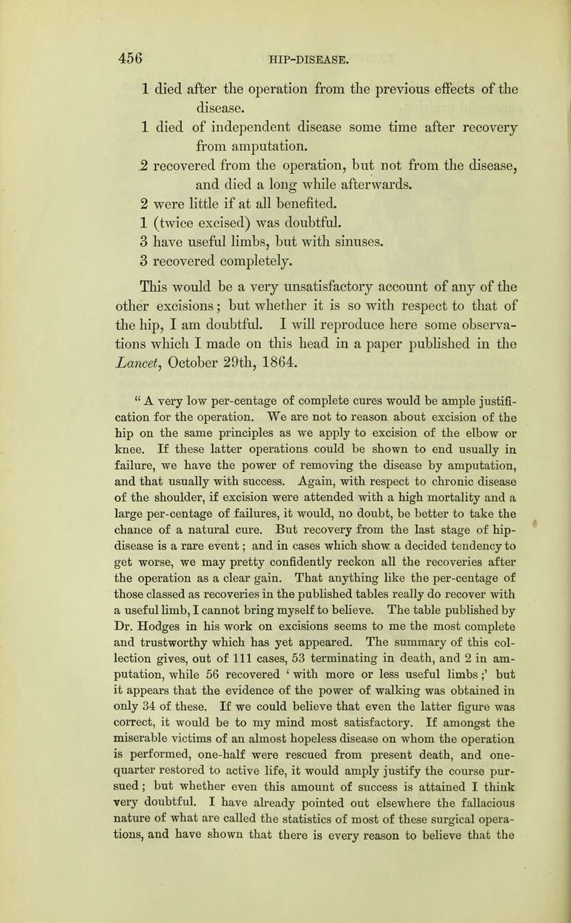 1 died after the operation from the previous effects of the disease. 1 died of independent disease some time after recovery from amputation. 2 recovered from the operation, but not from the disease, and died a long while afterwards. 2 were little if at all benefited. 1 (twice excised) was doubtful. 3 have useful limbs, but with sinuses. 3 recovered completely. This would be a very unsatisfactory account of any of the other excisions; but whether it is so with respect to that of the hip, I am doubtful. I will reproduce here some observa- tions which I made on this head in a paper published in the Lancet, October 29th, 1864.  A very low per-centage of complete cures would be ample justifi- cation for the operation. We are not to reason about excision of the hip on the same principles as we apply to excision of the elbow or knee. If these latter operations could be shown to end usually in failure, we have the power of removing the disease by amputation, and that usually with success. Again, with respect to chronic disease of the shoulder, if excision were attended with a high mortality and a large per-centage of failures, it would, no doubt, be better to take the chance of a natural cure. But recovery from the last stage of hip- disease is a rare event; and in cases which show a decided tendency to get worse, we may pretty confidently reckon all the recoveries after the operation as a clear gain. That anything like the per-centage of those classed as recoveries in the published tables really do recover with a useful limb, I cannot bring myself to believe. The table published by Dr. Hodges in his work on excisions seems to me the most complete and trustworthy which has yet appeared. The summary of this col- lection gives, out of 111 cases, 53 terminating in death, and 2 in am- putation, while 56 recovered ' with more or less useful limbs;' but it appears that the evidence of the power of walking was obtained in only 34 of these. If we could believe that even the latter figure was correct, it would be to my mind most satisfactory. If amongst the miserable victims of an almost hopeless disease on whom the operation is performed, one-half were rescued from present death, and one- quarter restored to active life, it would amply justify the course pur- sued ; but whether even this amount of success is attained I think very doubtful. I have already pointed out elsewhere the fallacious nature of what are called the statistics of most of these surgical opera- tions, and have shown that there is every reason to believe that the