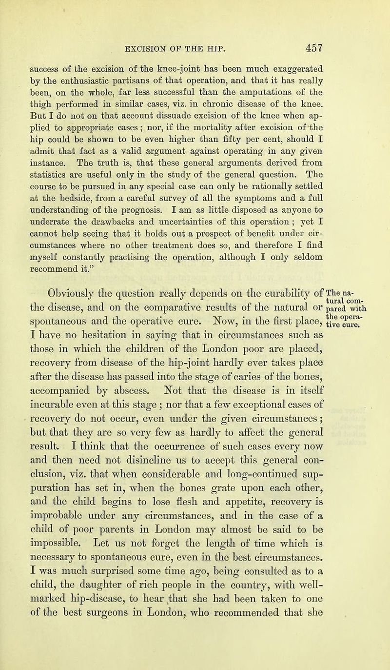 success of the excision of the knee-joint has been much exaggerated by the enthusiastic partisans of that operation, and that it has really been, on the whole, far less successful than the amputations of the thigh performed in similar cases, viz. in chronic disease of the knee. But I do not on that account dissuade excision of the knee when ap- plied to appropriate cases ; nor, if the mortality after excision of the hip could be shown to be even higher than fifty per cent, should I admit that fact as a valid argument against operating in any given instance. The truth is, that these general arguments derived from statistics are useful only in the study of the general question. The course to be pursued in any special case can only be rationally settled at the bedside, from a careful survey of all the symptoms and a full understanding of the prognosis. I am as little disposed as anyone to underrate the drawbacks and uncertainties of this operation ; yet I cannot help seeing that it holds out a prospect of benefit under cir- cumstances where no other treatment does so, and therefore I find myself constantly practising the operation, although I only seldom recommend it. Obviously the question really depends on the curability of Thena- the disease, and on the comparative results of the natural or pared with spontaneous and the operative cure. Now, in the first place, tive^eT I have no hesitation in saying that in circumstances such as those in which the children of the London poor are placed, recovery from disease of the hip-joint hardly ever takes place after the disease has passed into the stage of caries of the bones, accompanied by abscess. Not that the disease is in itself incurable even at this stage ; nor that a few exceptional cases of recovery do not occur, even under the given circumstances; but that they are so very few as hardly to affect the general result. I think that the occurrence of such cases every now and then need not disincline us to accept this general con- clusion, viz. that when considerable and long-continued sup- puration has set in, when the bones grate upon each other, and the child begins to lose flesh and appetite, recovery is improbable under any circumstances, and in the case of a child of poor parents in London may almost be said to be impossible. Let us not forget the length of time which is necessary to spontaneous cure, even in the best circumstances. I was much surprised some time ago, being consulted as to a child, the daughter of rich people in the country, with well- marked hip-disease, to hear that she had been taken to one of the best surgeons in London, who recommended that she