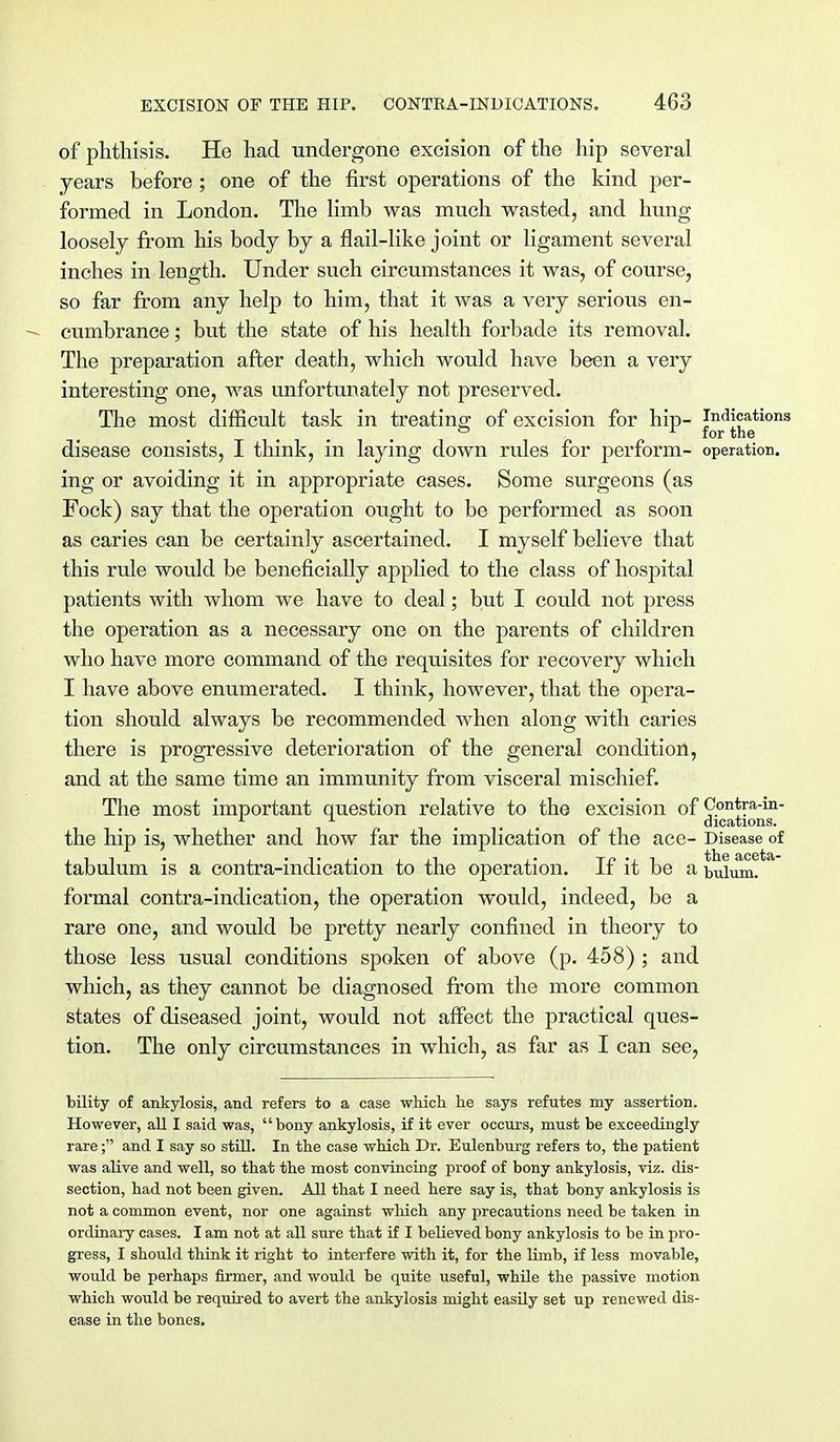 of phthisis. He had undergone excision of the hip several years before; one of the first operations of the kind per- formed in London. The limb was much wasted, and hung loosely from his body by a flail-like joint or ligament several inches in length. Under such circumstances it was, of course, so far from any help to him, that it was a very serious en- - cumbrance; but the state of his health forbade its removal. The preparation after death, which would have been a very interesting one, was unfortunately not preserved. The most difficult task in treating; of excision for hip- Indications disease consists, I think, in laying down rides for perform- operation, ing or avoiding it in appropriate cases. Some surgeons (as Fock) say that the operation ought to be performed as soon as caries can be certainly ascertained. I myself believe that this rule would be beneficially applied to the class of hospital patients with whom we have to deal; but I could not press the operation as a necessary one on the parents of children who have more command of the requisites for recovery which I have above enumerated. I think, however, that the opera- tion should always be recommended when along with caries there is progressive deterioration of the general condition, and at the same time an immunity from visceral mischief. The most important question relative to the excision of Contra-in- 1 1 dications. the hip is, whether and how far the implication of the ace- Disease of tabulum is a contra-indication to the operation. If it be a bulum. formal contra-indication, the operation would, indeed, be a rare one, and would be pretty nearly confined in theory to those less usual conditions spoken of above (p. 458) ; and which, as they cannot be diagnosed from the more common states of diseased joint, would not affect the practical ques- tion. The only circumstances in which, as far as I can see, bility of ankylosis, and refers to a case which he says refutes my assertion. However, all I said was, bony ankylosis, if it ever occurs, must be exceedingly rare; and I say so still. In the case which Dr. Eulenburg refers to, the patient was alive and well, so that the most convincing proof of bony ankylosis, viz. dis- section, had not been given. All that I need here say is, that bony ankylosis is not a common event, nor one against which any ]ireca\itions need be taken in ordinary cases. I am not at all sure that if I believed bony ankylosis to be in pro- gress, I should think it right to interfere with it, for the limb, if less movable, would be perhaps firmer, and would be quite useful, while the passive motion which would be required to avert the ankylosis might easily set up renewed dis- ease in the bones.