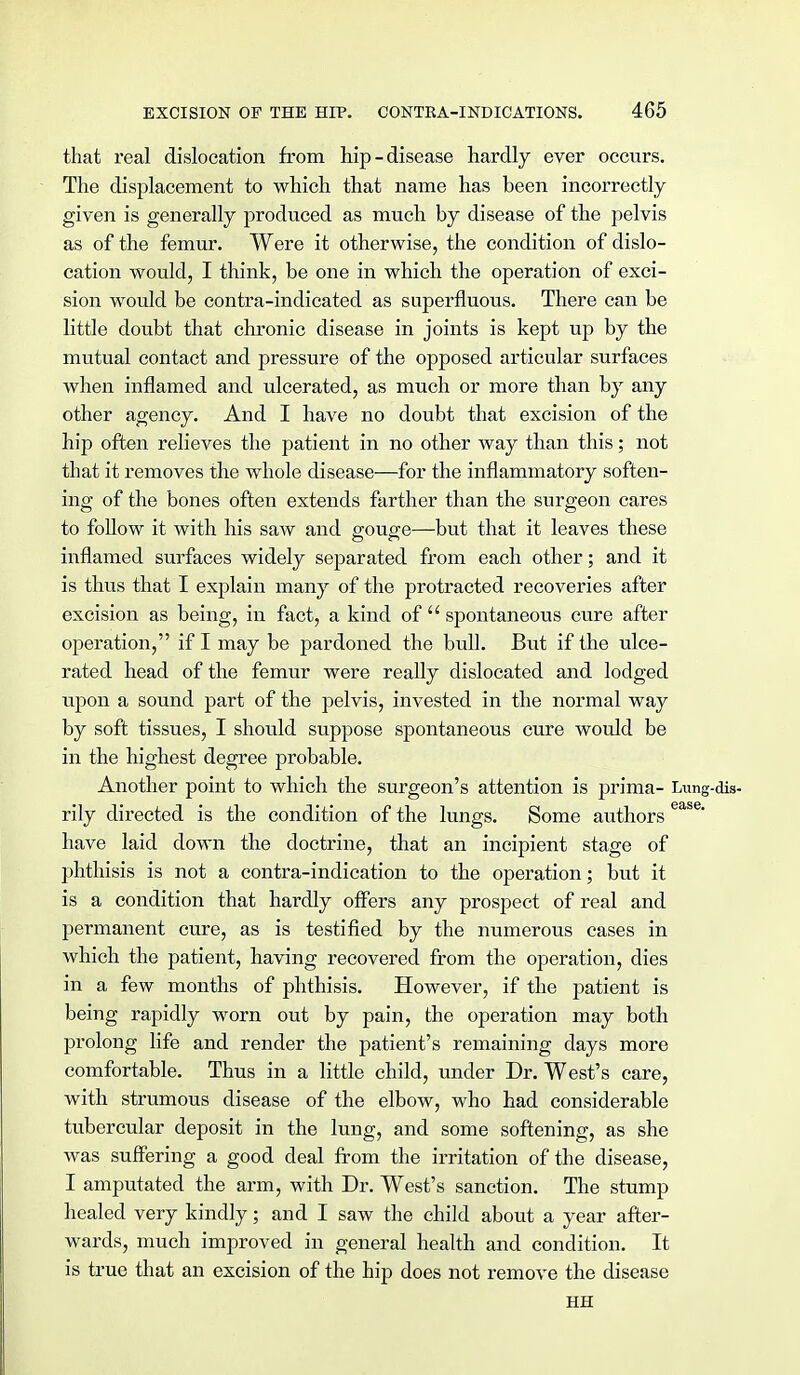 that real dislocation from hip - disease hardly ever occurs. The displacement to which that name has been incorrectly given is generally produced as much by disease of the pelvis as of the femur. Were it otherwise, the condition of dislo- cation would, I think, be one in which the operation of exci- sion would be contra-indicated as superfluous. There can be little doubt that chronic disease in joints is kept up by the mutual contact and pressure of the opposed articular surfaces when inflamed and ulcerated, as much or more than by any other agency. And I have no doubt that excision of the hip often relieves the patient in no other way than this; not that it removes the whole disease—for the inflammatory soften- ing of the bones often extends farther than the surgeon cares to follow it with his saw and gouge—but that it leaves these inflamed surfaces widely separated from each other; and it is thus that I explain many of the protracted recoveries after excision as being, in fact, a kind of  spontaneous cure after operation, if I may be pardoned the bull. But if the ulce- rated head of the femur were really dislocated and lodged upon a sound part of the pelvis, invested in the normal way by soft tissues, I should suppose spontaneous cure would be in the highest degree probable. Another point to which the surgeon's attention is prima- Lung-dis- rily directed is the condition of the lungs. Some authors ease* have laid down the doctrine, that an incipient stage of phthisis is not a contra-indication to the operation; but it is a condition that hardly offers any prospect of real and permanent cure, as is testified by the numerous cases in which the patient, having recovered from the operation, dies in a few months of phthisis. However, if the patient is being rapidly worn out by pain, the operation may both prolong life and render the patient's remaining days more comfortable. Thus in a little child, under Dr. West's care, with strumous disease of the elbow, who had considerable tubercular deposit in the lung, and some softening, as she was suffering a good deal from the irritation of the disease, I amputated the arm, with Dr. West's sanction. The stump healed very kindly; and I saw the child about a year after- wards, much improved in general health and condition. It is true that an excision of the hip does not remove the disease HH