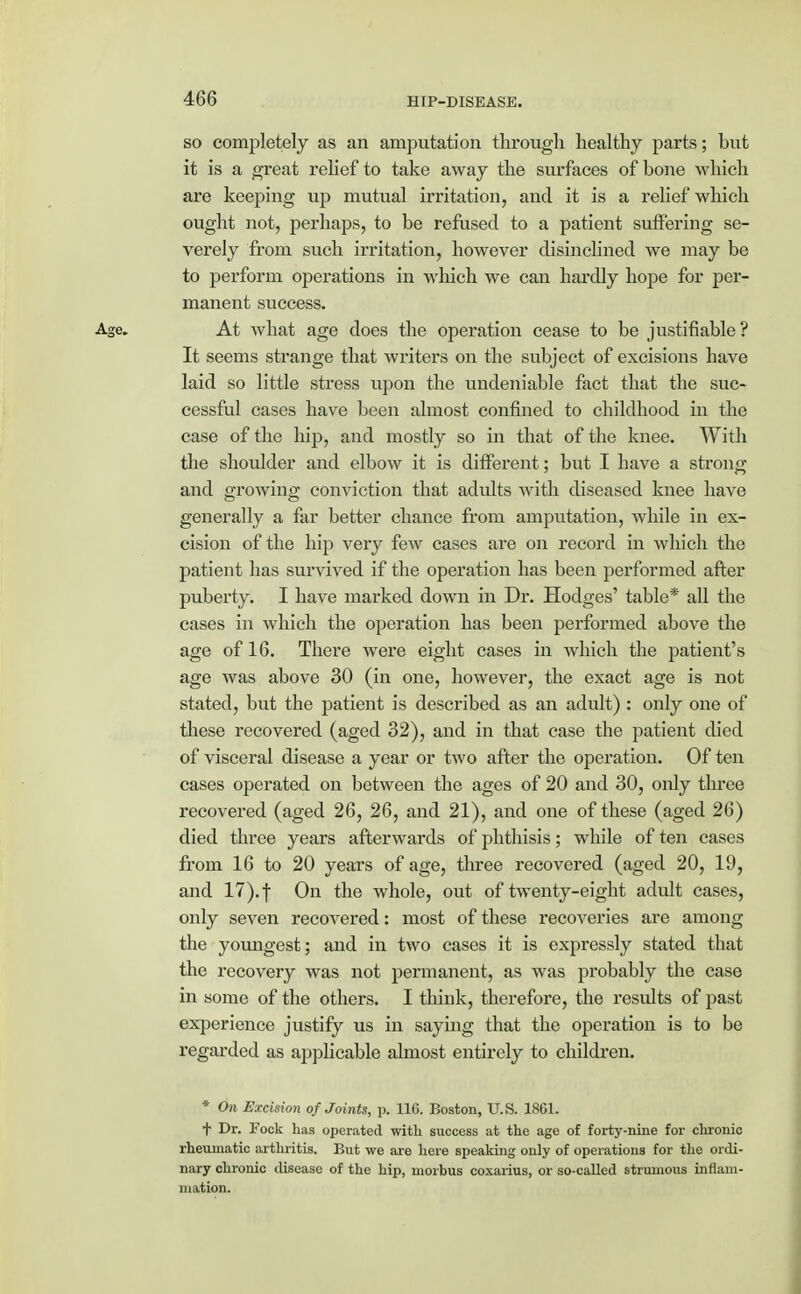 so completely as an amputation through healthy parts; but it is a great relief to take away the surfaces of bone which are keeping up mutual irritation, and it is a relief which ought not, perhaps, to be refused to a patient suffering se- verely from such irritation, however disinclined we may be to perform operations in which we can hardly hope for per- manent success. Age. At what age does the operation cease to be justifiable ? It seems strange that writers on the subject of excisions have laid so little stress upon the undeniable fact that the suc- cessful cases have been almost confined to childhood in the case of the hip, and mostly so in that of the knee. With the shoulder and elbow it is different; but I have a strong and growing conviction that adults with diseased knee have generally a far better chance from amputation, while in ex- cision of the hip very few cases are on record in which the patient has survived if the operation has been performed after puberty. I have marked down in Dr. Hodges' table* all the cases in which the operation has been performed above the age of 16. There were eight cases in which the patient's age was above 30 (in one, however, the exact age is not stated, but the patient is described as an adult) : only one of these recovered (aged 32), and in that case the patient died of visceral disease a year or two after the operation. Of ten cases operated on between the ages of 20 and 30, only three recovered (aged 26, 26, and 21), and one of these (aged 26) died three years afterwards of phthisis; while of ten cases from 16 to 20 years of age, three recovered (aged 20, 19, and 17). | On the whole, out of twenty-eight adult cases, only seven recovered: most of these recoveries are among the youngest; and in two cases it is expressly stated that the recovery was not permanent, as was probably the case in some of the others. I think, therefore, the results of past experience justify us in saying that the operation is to be regarded as applicable almost entirely to children. * On Excision of Joints, p. 116. Boston, U.S. 1861. t Dr. Fock has operated with success at the age of forty-nine for chronic rheumatic arthritis. But we are here speaking only of operations for the ordi- nary chronic disease of the hip, morbus coxarius, or so-called strumous inflam- mation.
