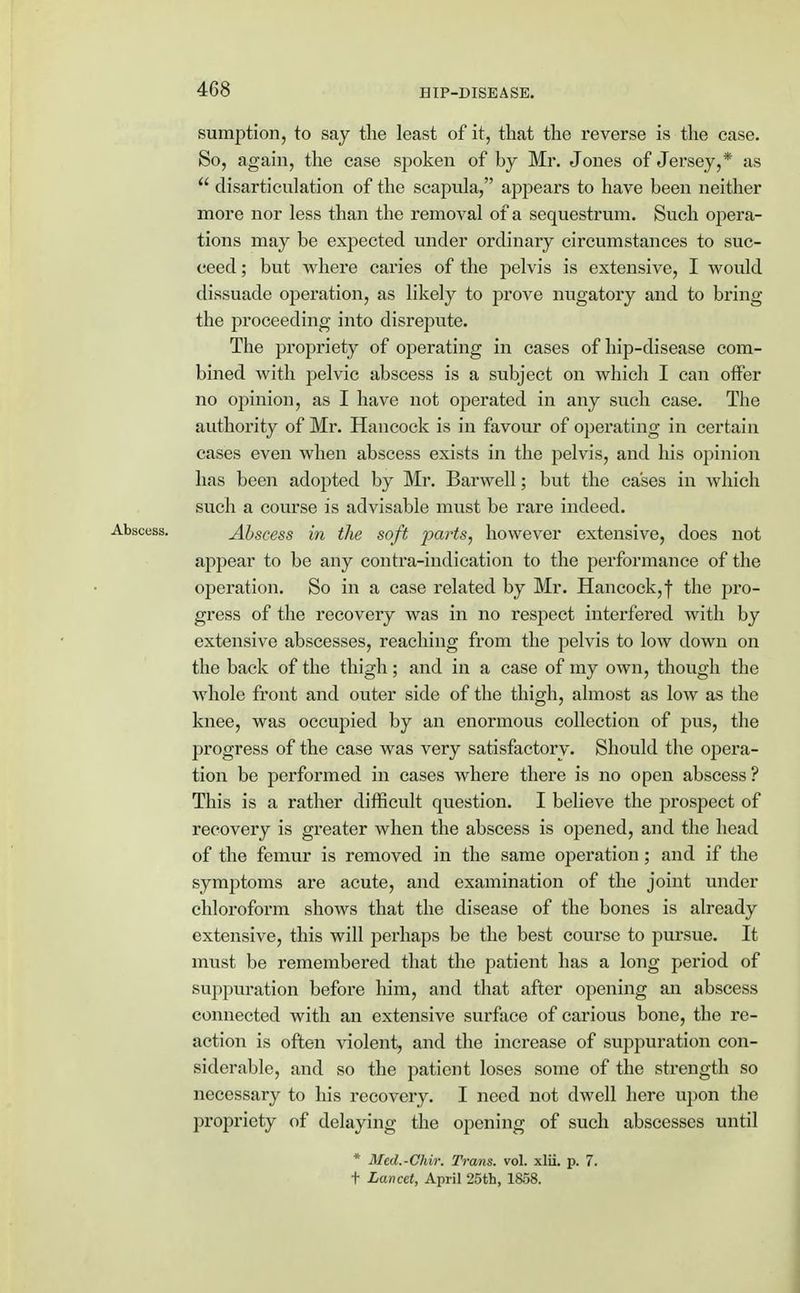 sumption, to say the least of it, that the reverse is the case. So, again, the case spoken of by Mr. Jones of Jersey,* as  disarticulation of the scapula, appears to have been neither more nor less than the removal of a sequestrum. Such opera- tions may be expected under ordinary circumstances to suc- ceed ; but where caries of the pelvis is extensive, I would dissuade operation, as likely to prove nugatory and to bring the proceeding into disrepute. The propriety of operating in cases of hip-disease com- bined with pelvic abscess is a subject on which I can offer no opinion, as I have not operated in any such case. The authority of Mr. Hancock is in favour of operating in certain cases even when abscess exists in the pelvis, and his opinion has been adopted by Mr. Barwell; but the cases in which such a course is advisable must be rare indeed. Abscess in the soft parts, however extensive, does not appear to be any contra-indication to the performance of the operation. So in a case related by Mr. Hancock,f the pro- gress of the recovery was in no respect interfered with by extensive abscesses, reaching from the pelvis to low down on the back of the thigh; and in a case of my own, though the whole front and outer side of the thigh, almost as low as the knee, was occupied by an enormous collection of pus, the progress of the case was very satisfactory-. Should the opera- tion be performed in cases where there is no open abscess ? This is a rather difficult question. I believe the prospect of recovery is greater when the abscess is opened, and the head of the femur is removed in the same operation ; and if the symptoms are acute, and examination of the joint under chloroform shows that the disease of the bones is already extensive, this will perhaps be the best course to pursue. It must be remembered that the patient has a long period of suppuration before him, and that after opening an abscess connected with an extensive surface of carious bone, the re- action is often violent, and the increase of suppuration con- siderable, and so the patient loses some of the strength so necessary to his recovery. I need not dwell here upon the projn'iety of delaying the opening of such abscesses until * Med.-Chir. Trans, vol. xlii. p. 7. t Lancet, April 25th, 1838.