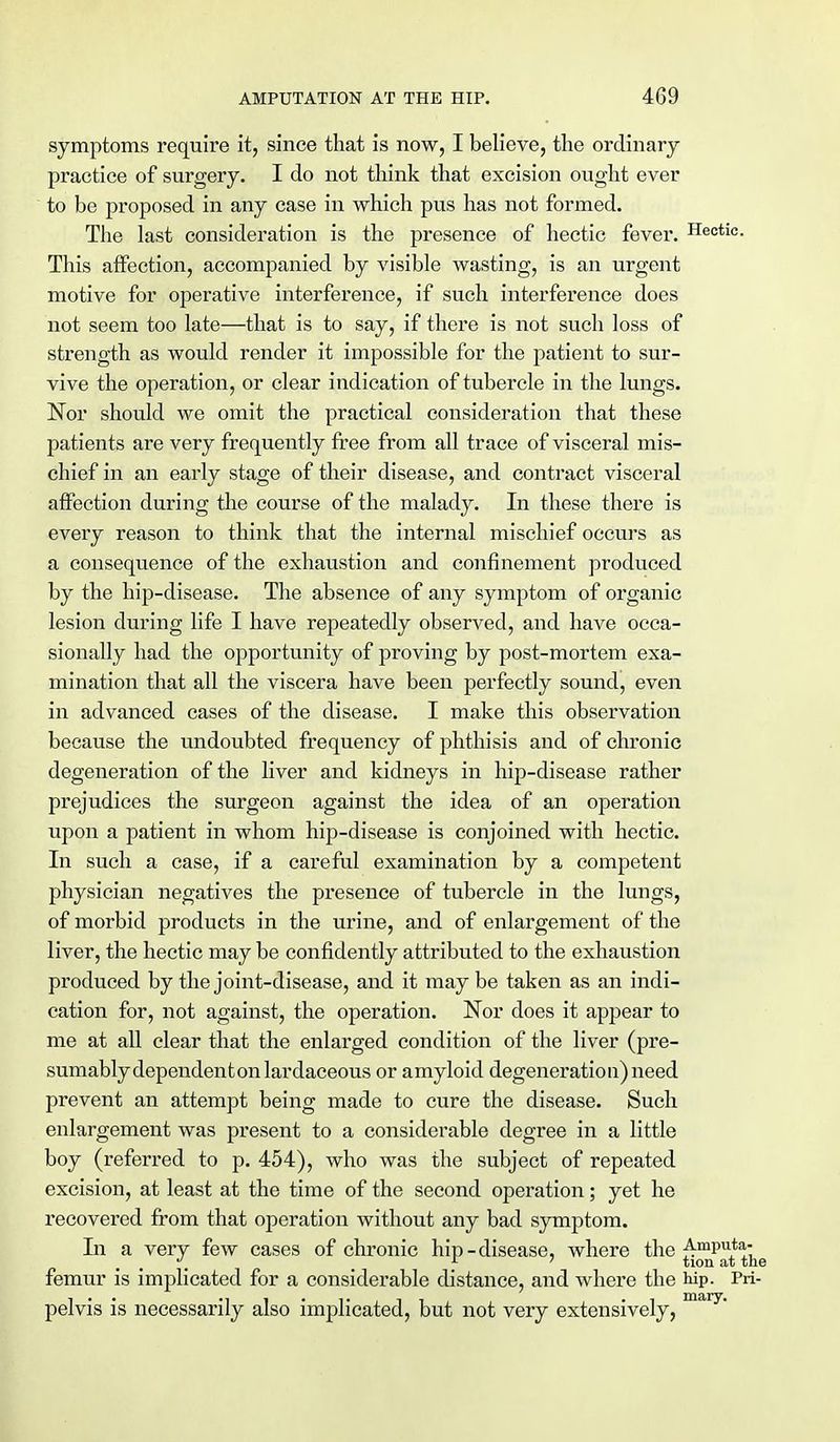 symptoms require it, since that is now, I believe, the ordinary practice of surgery. I do not think that excision ought ever to be proposed in any case in which pus has not formed. The last consideration is the presence of hectic fever. Hectic. This affection, accompanied by visible wasting, is an urgent motive for operative interference, if such interference does not seem too late—that is to say, if there is not such loss of strength as would render it impossible for the patient to sur- vive the operation, or clear indication of tubercle in the lungs. Nor should we omit the practical consideration that these patients are very frequently free from all trace of visceral mis- chief in an early stage of their disease, and contract visceral affection during the course of the malady. In these there is every reason to think that the internal mischief occurs as a consequence of the exhaustion and confinement produced by the hip-disease. The absence of any symptom of organic lesion during life I have repeatedly observed, and have occa- sionally had the opportunity of proving by post-mortem exa- mination that all the viscera have been perfectly sound, even in advanced cases of the disease. I make this observation because the undoubted frequency of phthisis and of chronic degeneration of the liver and kidneys in hip-disease rather prejudices the surgeon against the idea of an operation upon a patient in whom hip-disease is conjoined with hectic. In such a case, if a careful examination by a competent physician negatives the presence of tubercle in the lungs, of morbid products in the urine, and of enlargement of the liver, the hectic may be confidently attributed to the exhaustion produced by the joint-disease, and it may be taken as an indi- cation for, not against, the operation. Nor does it appear to me at all clear that the enlarged condition of the liver (pre- sumably dependent on lardaceous or amyloid degeneration) need prevent an attempt being made to cure the disease. Such enlargement was present to a considerable degree in a little boy (referred to p. 454), who was the subject of repeated excision, at least at the time of the second operation; yet he recovered from that operation without any bad symptom. In a very few cases of chronic hip-disease, where the ^■mPu** m r tion at the femur is implicated for a considerable distance, and where the hip. Pri- pelvis is necessarily also implicated, but not very extensively, mary'