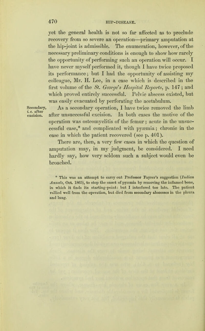 yet the general health is not so far affected as to preclude recovery from so severe an operation—primary amputation at the hip-joint is admissible. The enumeration, however ? of the necessary preliminary conditions is enough to show how rarely the opportunity of performing such an operation will occur. I have never myself performed it, though I have twice proposed its performance; but I had the opportunity of assisting my colleague, Mr. H. Lee, in a case which is described in the first volume of the St. Georges Hospital Re])orts, p. 147 ; and which proved entirely successful. Pelvic abscess existed, but was easily evacuated by perforating the acetabulum. Secondary, As a secondary operation, I have twice removed the limb i. e. after excision, after unsuccessful excision. In both cases the motive of the operation was osteomyelitis of the femur; acute in the unsuc- cessful case,* and complicated with pyaemia; chronic in the case in which the patient recovered (see p. 401). There are, then, a very few cases in which the question of amputation may, in my judgment, be considered. I need hardly say, how very seldom such a subject would even be broached. * This was an attempt to carry out Professor Fayrer's suggestion (Indian Annals, Oct. 1865), to stop the onset of pysemia by removing the inflamed bone, in which it finds its starting-point: but I interfered too late. The patient rallied well from the operation, but died from secondary abscesses in the pleura and lung.
