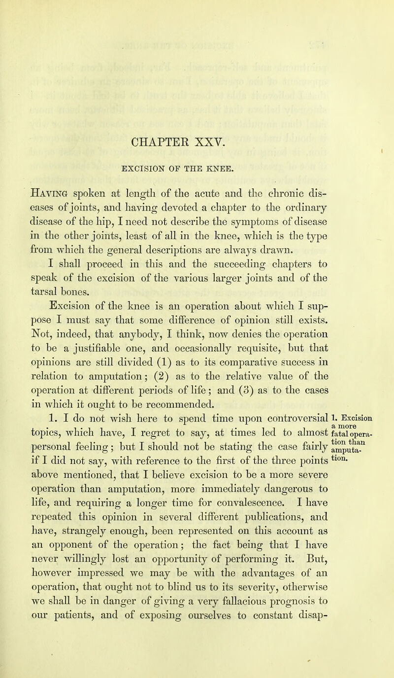 CHAPTEE XXV. i EXCISION OF THE KNEE. Having spoken at length of the acute and the chronic dis- eases of joints, and having devoted a chapter to the ordinary disease of the hip, I need not describe the symptoms of disease in the other joints, least of all in the knee, which is the type from which the general descriptions are always drawn. I shall proceed in this and the succeeding chapters to speak of the excision of the various larger joints and of the tarsal bones. Excision of the knee is an operation about which I sup- pose I must say that some difference of opinion still exists. Not, indeed, that anybody, I think, now denies the operation to be a justifiable one, and occasionally requisite, but that opinions are still divided (1) as to its comparative success in relation to amputation; (2) as to the relative value of the oj>eration at different periods of life; and (3) as to the cases in which it ought to be recommended. 1. I do not wish here to spend time upon controversial 1. Excision topics, which have, I regret to say, at times led to almost fatal opera- personal feeling; but I should not be stating the case fanly a^putaT if I did not say, with reference to the first of the three points tlon- above mentioned, that I believe excision to be a more severe operation than amputation, more immediately dangerous to life, and requiring a longer time for convalescence. I have repeated this opinion in several different publications, and have, strangely enough, been represented on this account as an opponent of the operation; the fact being that I have never willingly lost an opportunity of performing it. But, however impressed we may be with the advantages of an operation, that ought not to blind us to its severity, otherwise we shall be in danger of giving a very fallacious prognosis to our patients, and of exposing ourselves to constant disap-
