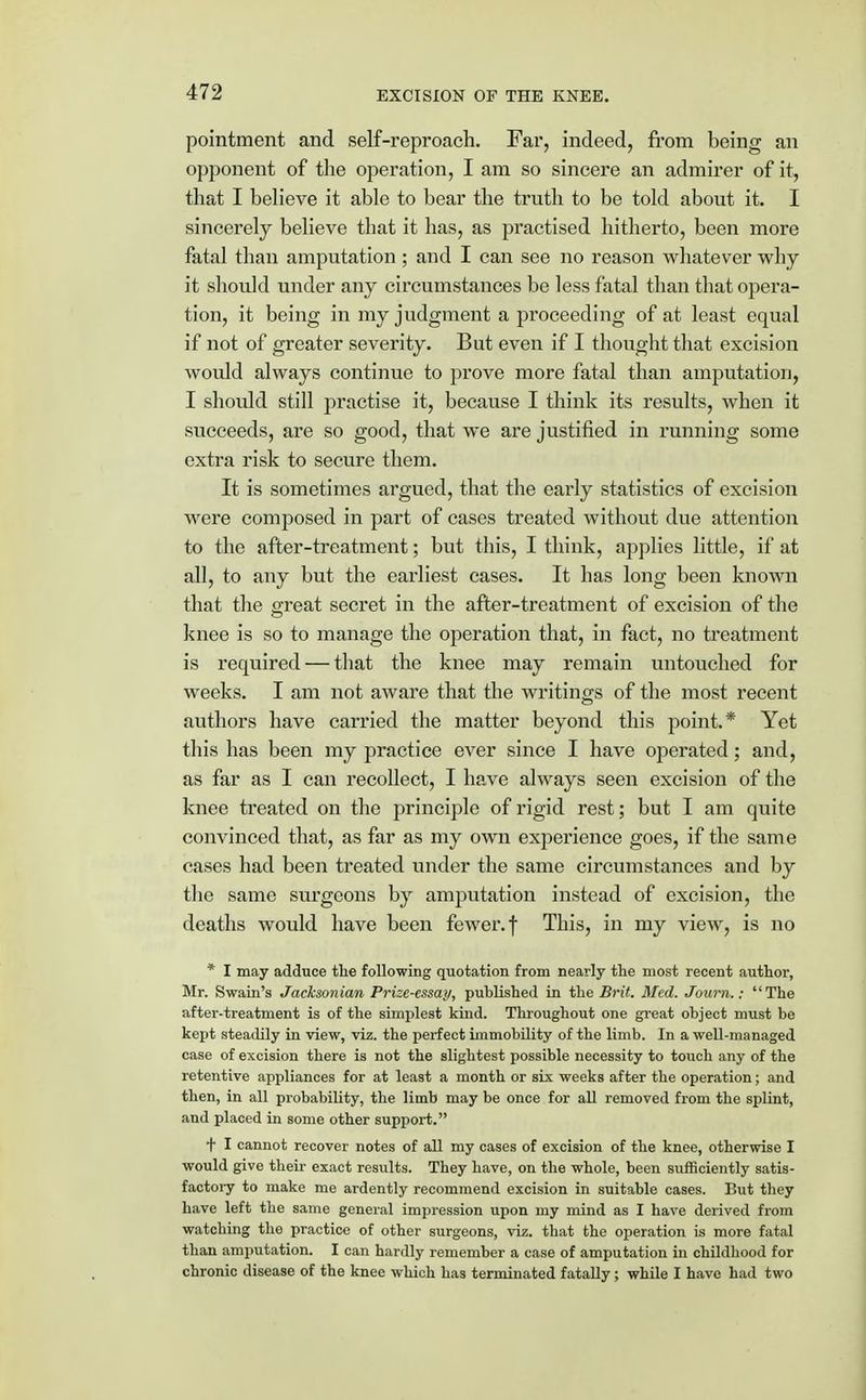 pointment and self-reproach. Far, indeed, from being an opponent of the operation, I am so sincere an admirer of it, that I believe it able to bear the truth to be told about it. I sincerely believe that it has, as practised hitherto, been more fatal than amputation ; and I can see no reason whatever why it should under any circumstances be less fatal than that opera- tion, it being in my judgment a proceeding of at least equal if not of greater severity. But even if I thought that excision would always continue to prove more fatal than amputation, I should still practise it, because I think its results, when it succeeds, are so good, that we are justified in running some extra risk to secure them. It is sometimes argued, that the early statistics of excision were composed in part of cases treated without due attention to the after-treatment; but this, I think, applies little, if at all, to any but the earliest cases. It has long been known that the great secret in the after-treatment of excision of the knee is so to manage the operation that, in fact, no treatment is required — that the knee may remain untouched for weeks. I am not aware that the writings of the most recent authors have carried the matter beyond this point.* Yet this has been my practice ever since I have operated; and, as far as I can recollect, I have always seen excision of the knee treated on the principle of rigid rest; but I am quite convinced that, as far as my own experience goes, if the same cases had been treated under the same circumstances and by the same surgeons by amputation instead of excision, the deaths would have been fewer, f This, in my view, is no * I may adduce the following quotation from nearly the most recent author, Mr. Swain's Jacksonian Prize-essay, published in the Brit. Med. Journ.: The after-treatment is of the simplest kind. Throughout one great object must be kept steadily in view, viz. the perfect immobility of the limb. In a well-managed case of excision there is not the slightest possible necessity to touch any of the retentive appliances for at least a month or six weeks after the operation; and then, in all probability, the limb may be once for all removed from the splint, and placed in some other support. + I cannot recover notes of all my cases of excision of the knee, otherwise I would give their exact results. They have, on the whole, been sufficiently satis- factory to make me ardently recommend excision in suitable cases. But they have left the same general impression upon my mind as I have derived from watching the practice of other surgeons, viz. that the operation is more fatal than amputation. I can hardly remember a case of amputation in childhood for chronic disease of the knee which has terminated fatally; while I have had two