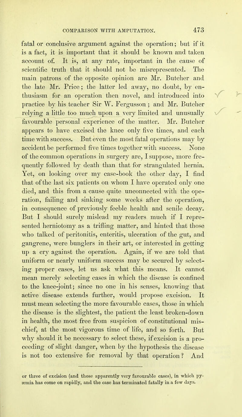fatal or conclusive argument against the operation; but if it is a fact, it is important that it should be known and taken account of. It is, at any rate, important in the cause of scientific truth that it should not be misrepresented. The main patrons of the opposite opinion are Mr. Butcher and the late Mr. Price; the latter led away, no doubt, by en- thusiasm for an operation then novel, and introduced into practice by his teacher Sir W. Fergusson ; and Mr. Butcher relying a little too much upon a very limited and unusually \/ favourable personal experience of the matter. Mr. Butcher appears to have excised the knee only five times, and each time with success. But even the most fatal operations may by accident be performed five times together with success. None of the common operations in surgery are, I suppose, more fre- quently followed by death than that for strangulated hernia. Yet, on looking over my case-book the other clay, I find that of the last six patients on whom I have operated only one died, and this from a cause quite unconnected with the ope- ration, failing and sinking some weeks after the operation, in consequence of previously feeble health and senile decay. But I should surely mislead my readers much if I repre- sented herniotomy as a trifling matter, and hinted that those who talked of peritonitis, enteritis, ulceration of the gut, and gangrene, were bunglers in their art, or interested in getting up a cry against the operation. Again, if we are told that uniform or nearly uniform success may be secured by select- ing proper cases, let us ask what this means. It cannot mean merely selecting cases in which the disease is confined to the knee-joint; since no one in his senses, knowing that active disease extends further, would propose excision. It must mean selecting the more favourable cases, those in which the disease is the slightest, the patient the least broken-down in health, the most free from suspicion of constitutional mis- chief, at the most vigorous time of life, and so forth. But why should it be necessary to select these, if excision is a pro- ceeding of slight danger, when by the hypothesis the disease is not too extensive for removal by that operation? And or three of excision (and those apparently very favourable cases), in which py- emia has come on rapidly, and the case has terminated fatally in a few days.