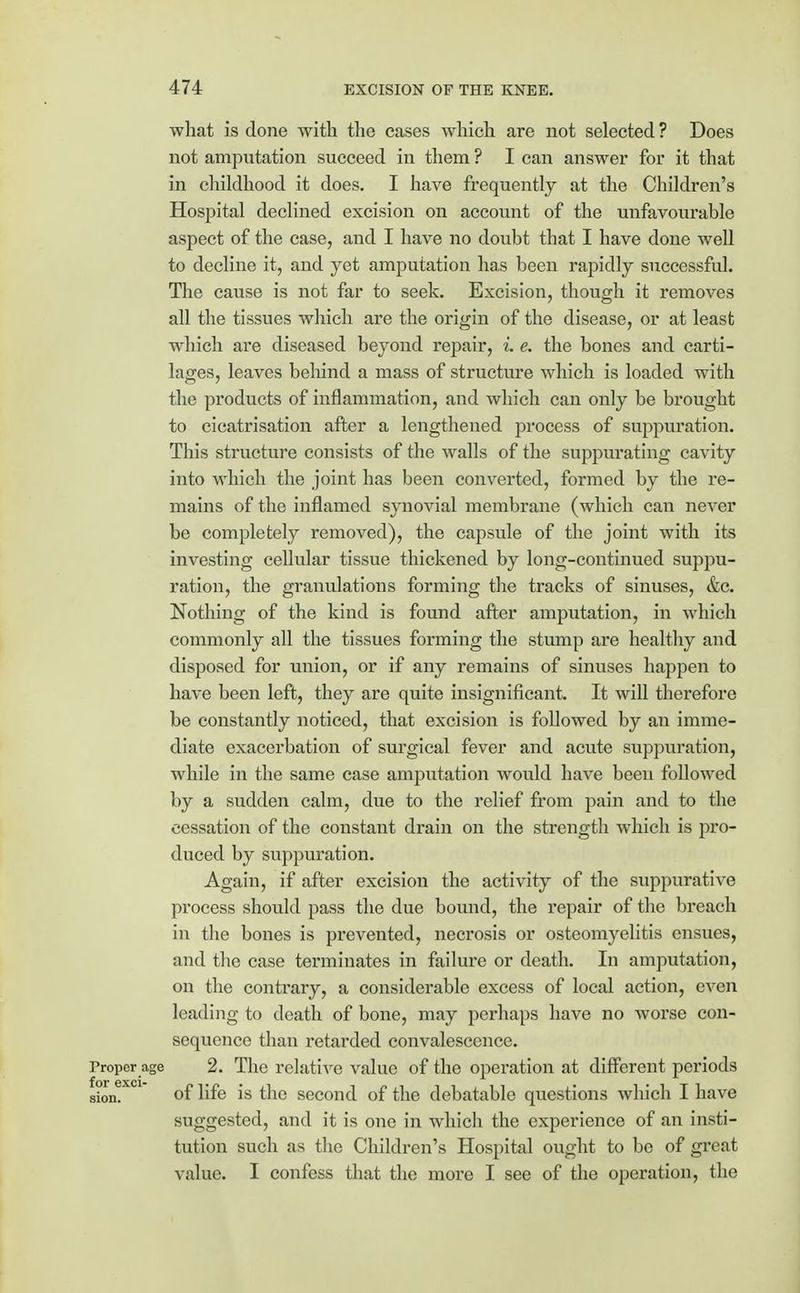 what is done with the cases which are not selected ? Does not amputation succeed in them ? I can answer for it that in childhood it does. I have frequently at the Children's Hospital declined excision on account of the unfavourable aspect of the case, and I have no doubt that I have done well to decline it, and yet amputation has been rapidly successful. The cause is not far to seek. Excision, though it removes all the tissues which are the origin of the disease, or at least which are diseased beyond repair, L e. the bones and carti- lages, leaves behind a mass of structure which is loaded with the products of inflammation, and which can only be brought to cicatrisation after a lengthened process of suppuration. This structure consists of the walls of the suppurating cavity into which the joint has been converted, formed by the re- mains of the inflamed synovial membrane (which can never be completely removed), the capsule of the joint with its investing cellular tissue thickened by long-continued suppu- ration, the granulations forming the tracks of sinuses, &c. Nothing of the kind is found after amputation, in which commonly all the tissues forming the stump are healthy and disposed for union, or if any remains of sinuses happen to have been left, they are quite insignificant. It will therefore be constantly noticed, that excision is followed by an imme- diate exacerbation of surgical fever and acute suppuration, while in the same case amputation would have been followed by a sudden calm, due to the relief from pain and to the cessation of the constant drain on the strength which is pro- duced by suppuration. Again, if after excision the activity of the suppurative process should pass the due bound, the repair of the breach in the bones is prevented, necrosis or osteomyelitis ensues, and the case terminates in failure or death. In amputation, on the contrary, a considerable excess of local action, even leading to death of bone, may perhaps have no worse con- sequence than retarded convalescence. Proper age 2. The relative value of the operation at different periods sion. of life is the second of the debatable questions which I have suggested, and it is one in which the experience of an insti- tution such as the Children's Hospital ought to be of great value. I confess that the more I see of the operation, the