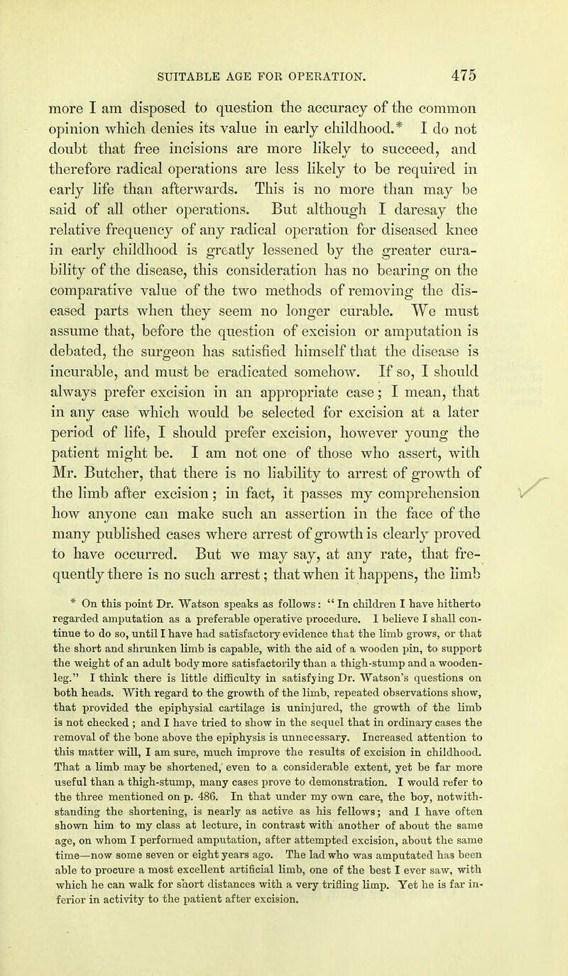 more I am disposed to question the accuracy of the common opinion which denies its value in early childhood.* I do not doubt that free incisions are more likely to succeed, and therefore radical operations are less likely to be required in early life than afterwards. This is no more than may be said of all other operations. But although I daresay the relative frequency of any radical operation for diseased knee in early childhood is greatly lessened by the greater cura- bility of the disease, this consideration has no bearing on the comparative value of the two methods of removing the dis- eased parts when they seem no longer curable. We must assume that, before the question of excision or amputation is debated, the surgeon has satisfied himself that the disease is incurable, and must be eradicated somehow. If so, I should always prefer excision in an appropriate case; I mean, that in any case which would be selected for excision at a later period of life, I should prefer excision, however young the patient might be. I am not one of those who assert, with Mr. Butcher, that there is no liability to arrest of growth of the limb after excision; in fact, it passes my comprehension how anyone can make such an assertion in the face of the many published cases where arrest of growth is clearly proved to have occurred. But we may say, at any rate, that fre- quently there is no such arrest; that when it happens, the limb * On this point Dr. Watson speaks as follows: In children I have hitherto regarded amputation as a preferable operative procedure. 1 believe I shall con- tinue to do so, until I have had satisfactory evidence that the limb grows, or that the short and shrunken limb is capable, with the aid of a wooden pin, to support the weight of an adult body more satisfactorily than a thigh-stump and a wooden- leg. I think there is little difficulty in satisfying Dr. Watson's questions on both heads. With regard to the growth of the limb, repeated observations show, that provided the epiphysial cartilage is uninjured, the growth of the limb is not checked ; and I have tried to show in the sequel that in ordinary cases the removal of the bone above the epiphysis is unnecessary. Increased attention to this matter will, I am sure, much improve the results of excision in childhood. That a limb may be shortened, even to a considerable extent, yet be far more useful than a thigh-stump, many cases prove to demonstration. I would refer to the three mentioned on p. 486. In that under my own care, the boy, notwith- standing the shortening, is nearly as active as his fellows; and I have often shown him to my class at lecture, in contrast with another of about the same age, on whom I performed amputation, after attempted excision, about the same time—now some seven or eight years ago. The lad who was amputated has been able to procure a most excellent artificial limb, one of the best I ever saw, with which he can walk for short distances with a very trifling limp. Yet he is far in- ferior in activity to the patient after excision.