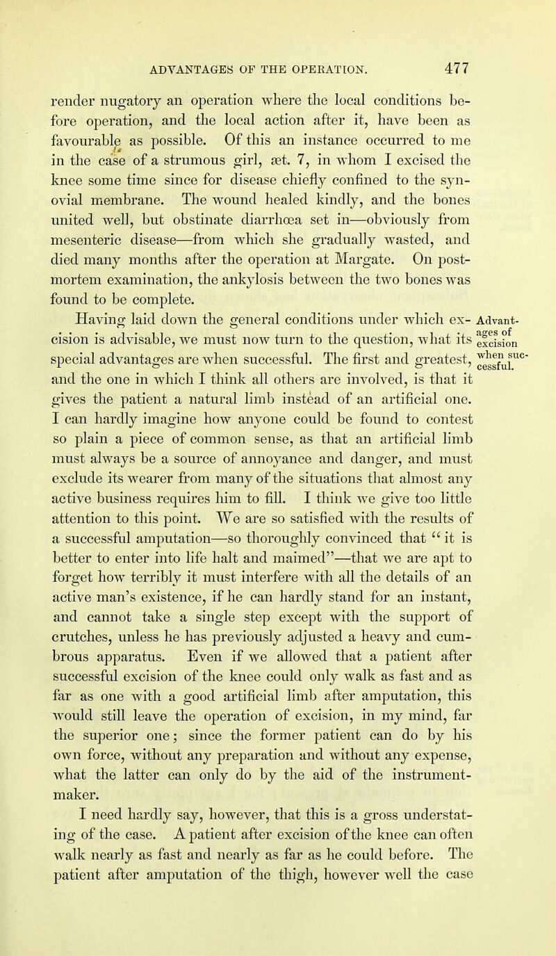render nugatory an operation where the local conditions be- fore operation, and the local action after it, have been as favourable as possible. Of this an instance occurred to me in the case of a strumous girl, set. 7, in whom I excised the knee some time since for disease chiefly confined to the syn- ovial membrane. The wound healed kindly, and the bones united well, but obstinate diarrhoea set in—obviously from mesenteric disease—from which she gradually wasted, and died many months after the operation at Margate. On post- mortem examination, the ankylosis between the two bones was found to be complete. Having; laid down the general conditions under which ex- Advant- <*es of cision is advisable, we must now turn to the question, what its excision special advantages are when successful. The first and greatest, ^f^™0 and the one in which I think all others are involved, is that it gives the patient a natural limb instead of an artificial one. I can hardly imagine how anyone could be found to contest so plain a piece of common sense, as that an artificial limb must always be a source of annoyance and danger, and must exclude its wearer from many of the situations that almost any active business requires him to fill. I think we give too little attention to this point. We are so satisfied with the results of a successful amputation—so thoroughly convinced that it is better to enter into life halt and maimed—that we are apt to forget how terribly it must interfere with all the details of an active man's existence, if he can hardly stand for an instant, and cannot take a single step except with the support of crutches, unless he has previously adjusted a heavy and cum- brous apparatus. Even if we allowed that a patient after successful excision of the knee could only walk as fast and as far as one with a good artificial limb after amputation, this would still leave the operation of excision, in my mind, far the superior one; since the former patient can do by his own force, without any preparation and without any expense, what the latter can only do by the aid of the instrument- maker. I need hardly say, however, that this is a gross understat- ing of the case. A patient after excision of the knee can often walk nearly as fast and nearly as far as he could before. The patient after amputation of the thigh, however well the case