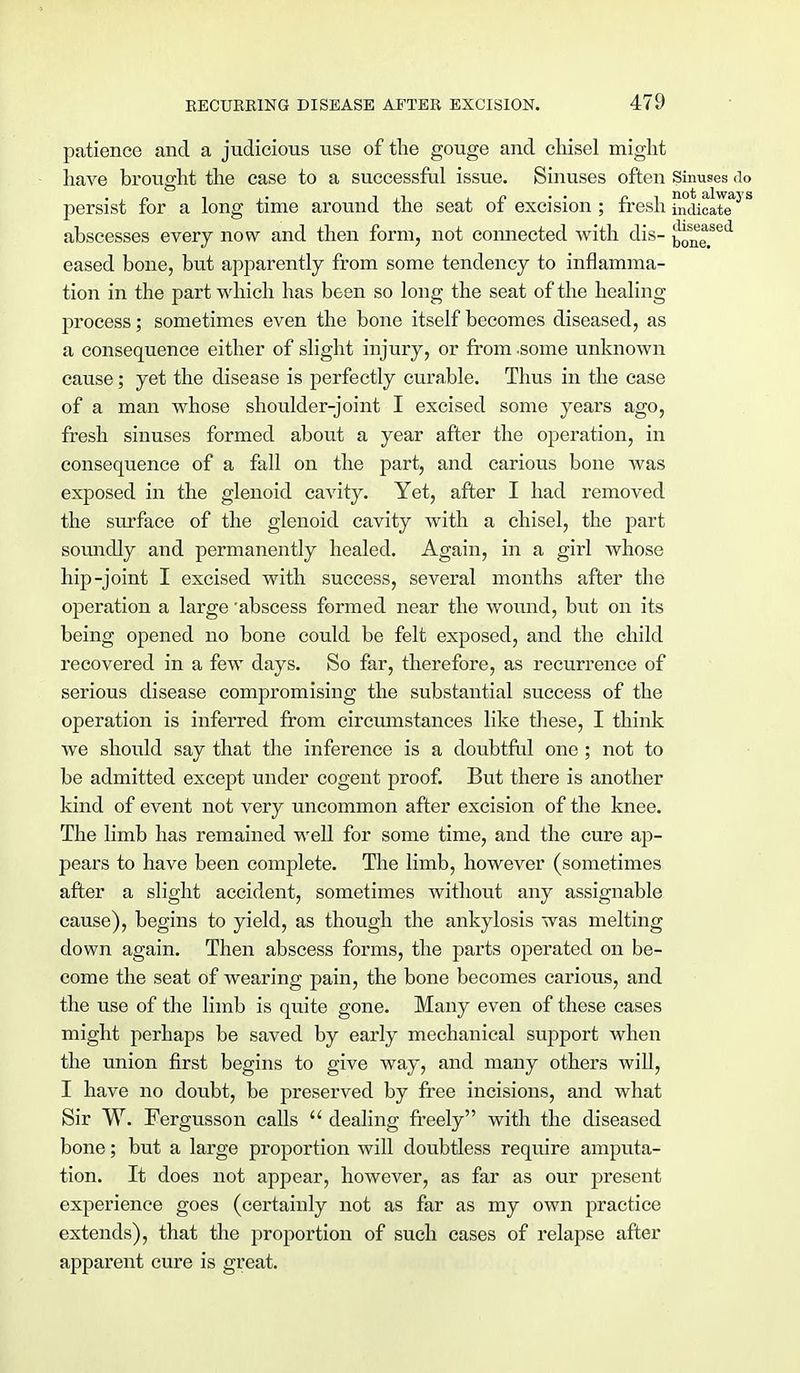 patience and a judicious use of the gouge and chisel might have brought the case to a successful issue. Sinuses often Sinuses do persist for a long time around the seat of excision ; fresh i^dicaTe^S abscesses every now and then form, not connected with dis- ^one. eased bone, but apparently from some tendency to inflamma- tion in the part which has been so long the seat of the healing process; sometimes even the bone itself becomes diseased, as a consequence either of slight injury, or from -some unknown cause; yet the disease is perfectly curable. Thus in the case of a man whose shoulder-joint I excised some years ago, fresh sinuses formed about a year after the operation, in consequence of a fall on the part, and carious bone was exposed in the glenoid cavity. Yet, after I had removed the surface of the glenoid cavity with a chisel, the part soundly and permanently healed. Again, in a girl whose hip-joint I excised with success, several months after the operation a large 'abscess formed near the wound, but on its being opened no bone could be felt exposed, and the child recovered in a few days. So far, therefore, as recurrence of serious disease compromising the substantial success of the operation is inferred from circumstances like these, I think we should say that the inference is a doubtful one ; not to be admitted except under cogent proof. But there is another kind of event not very uncommon after excision of the knee. The limb has remained well for some time, and the cure ap- pears to have been complete. The limb, however (sometimes after a slight accident, sometimes without any assignable cause), begins to yield, as though the ankylosis was melting down again. Then abscess forms, the parts operated on be- come the seat of wearing pain, the bone becomes carious, and the use of the limb is quite gone. Many even of these cases might perhaps be saved by early mechanical support when the union first begins to give way, and many others will, I have no doubt, be preserved by free incisions, and what Sir W. Fergusson calls  dealing freely with the diseased bone; but a large proportion will doubtless require amputa- tion. It does not appear, however, as far as our present experience goes (certainly not as far as my own practice extends), that the proportion of such cases of relapse after apparent cure is great.