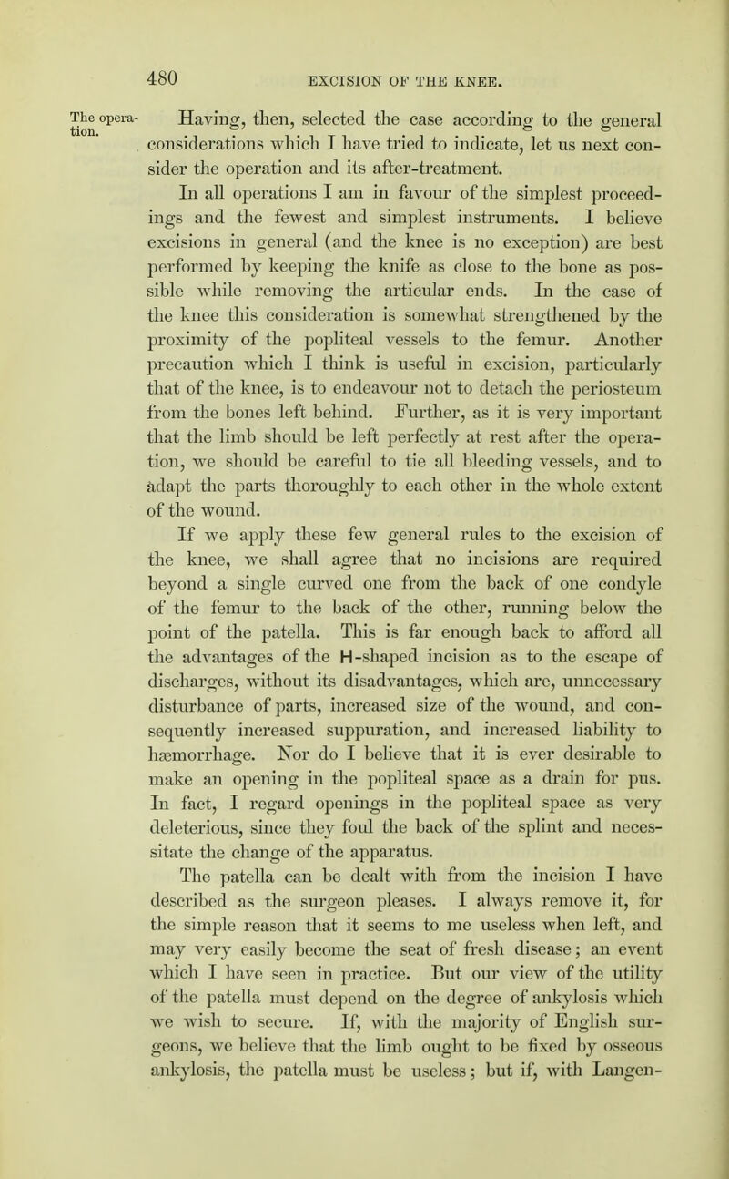 The opera- Having, then, selected the case according to the general considerations which I have tried to indicate, let us next con- sider the operation and its after-treatment. In all operations I am in favour of the simplest proceed- ings and the fewest and simplest instruments. I believe excisions in general (and the knee is no exception) are best performed by keeping the knife as close to the bone as pos- sible while removing the articular ends. In the case of the knee this consideration is somewhat strengthened by the proximity of the popliteal vessels to the femur. Another precaution which I think is useful in excision, particularly that of the knee, is to endeavour not to detach the periosteum from the bones left behind. Further, as it is very important that the limb should be left perfectly at rest after the opera- tion, we should be careful to tie all bleeding vessels, and to adapt the parts thoroughly to each other in the whole extent of the wound. If we apply these few general rules to the excision of the knee, we shall agree that no incisions are required beyond a single curved one from the back of one condyle of the femur to the back of the other, running below the point of the patella. This is far enough back to afford all the advantages of the H-shaped incision as to the escape of discharges, Avithout its disadvantages, which are, unnecessary disturbance of parts, increased size of the wound, and con- sequently increased suppuration, and increased liability to haemorrhage. Nor do I believe that it is ever desirable to make an opening in the popliteal space as a drain for pus. In fact, I regard openings in the popliteal space as very deleterious, since they foul the back of the splint and neces- sitate the change of the apparatus. The patella can be dealt with from the incision I have described as the surgeon pleases. I always remove it, for the simple reason that it seems to me useless when left, and may very easily become the seat of fresh disease; an event which I have seen in practice. But our view of the utility of the patella must depend on the degree of ankylosis which we wish to secure. If, with the majority of English sur- geons, we believe that the limb ought to be fixed by osseous ankylosis, the patella must be useless; but if, with Langen-