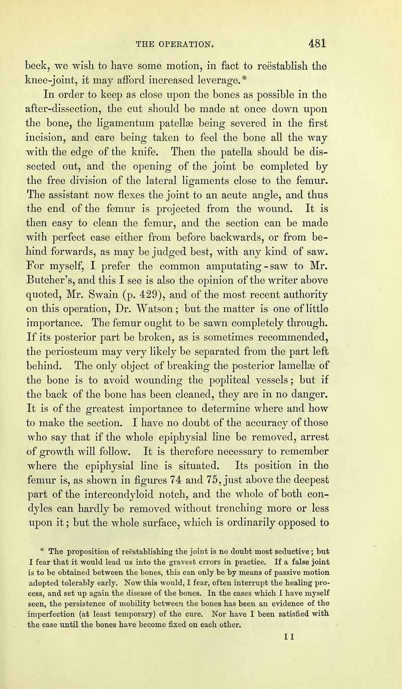 beck, we wish to have some motion, in fact to reestablish the knee-joint, it may afford increased leverage.* In order to keep as close upon the bones as possible in the after-dissection, the cut should be made at once down upon the bone, the ligamentum patellae being severed in the first incision, and care being taken to feel the bone all the way with the edge of the knife. Then the patella should be dis- sected out, and the opening of the joint be completed by the free division of the lateral ligaments close to the femur. The assistant now flexes the joint to an acute angle, and thus the end of the femur is projected from the wound. It is then easy to clean the femur, and the section can be made with perfect ease either from before backwards, or from be- hind forwards, as may be judged best, with any kind of saw. For myself, I prefer the common amputating - saw to Mr. Butcher's, and this I see is also the opinion of the writer above quoted, Mr. Swain (p. 429), and of the most recent authority on this operation, Dr. Watson; but the matter is one of little importance. The femur ought to be sawn completely through. If its posterior part be broken, as is sometimes recommended, the periosteum may very likely be separated from the part left behind. The only object of breaking the posterior lamellae of the bone is to avoid wounding the popliteal vessels; but if the back of the bone has been cleaned, they are in no danger. It is of the greatest importance to determine where and how to make the section. I have no doubt of the accuracy of those who say that if the whole epiphysial line be removed, arrest of growth will follow. It is therefore necessary to remember where the epiphysial line is situated. Its position in the femur is, as shown in figures 74 and 75, just above the deepest part of the intercondyloid notch, and the whole of both con- dyles can hardly be removed without trenching more or less upon it; but the whole surface, which is ordinarily opposed to * The proposition of reestablishing the joint is no doubt most seductive; but I fear that it would lead us into the gravest errors in practice. If a false joint is to be obtained between the bones, this can only be by means of passive motion adopted tolerably early. Now this would, I fear, often interrupt the healing pro- cess, and set up again the disease of the bones. In the cases which I have myself seen, the persistence of mobility between the bones has been an evidence of the imperfection (at least temporary) of the cure. Nor have I been satisfied with the case until the bones have become fixed on each other. II