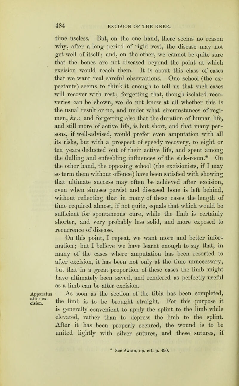 time useless. But, on the one hand, there seems no reason why, after a long period of rigid rest, the disease may not get well of itself; and, on the other, we cannot be quite sure that the bones are not diseased beyond the point at which excision would reach them. It is about this class of cases that we want real careful observations. One school (the ex- pectants) seems to think it enough to tell us that such cases will recover with rest; forgetting that, though isolated reco- ATeries can be shown, we do not know at all whether this is the usual result or no, and under what circumstances of regi- men, &c.; and forgetting also that the duration of human life, and still more of active life, is but short, and that many per- sons, if well-advised, would prefer even amputation with all its risks, but with a prospect of speedy recovery, to eight or ten years deducted out of their active life, and spent among the dulling and enfeebling influences of the sick-room.* On the other hand, the opposing school (the excisionists, if I may so term them without offence) have been satisfied with showing that ultimate success may often be achieved after excision, even when sinuses persist and diseased bone is left behind, without reflecting that in many of these cases the length of time required almost, if not quite, equals that which would be sufficient for spontaneous cure, while the limb is certainly shorter, and very probably less solid, and more exposed to recurrence of disease. On this point, I repeat, we want more and better infor- mation ; but I believe we have learnt enough to say that, in many of the cases where amputation has been resorted to after excision, it has been not only at the time unnecessary, but that in a great proportion of these cases the limb might have ultimately been saved, and rendered as pei*fectly useful as a limb can be after excision. Apparatus As soon as the section of the tibia has been completed, ciskm^ *ne nmb is to be brought straight. For this purpose it is generally convenient to apply the splint to the limb while elevatod, rather than to depress the limb to the splint. After it has been properly secured, the wound is to be united lightly with silver sutures, and these sutures, if * See Swain, op. cit. p. 490.