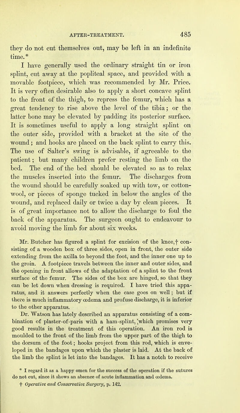 they do not cut themselves out, may be left in an indefinite time.* I have generally used the ordinary straight tin or iron splint, cut away at the popliteal space, and provided with a movable footpiece, which was recommended by Mr. Price. It is very often desirable also to apply a short concave splint to the front of the thigh, to repress the femur, which has a great tendency to rise above the level of the tibia; or the latter bone may be elevated by padding its posterior surface. It is sometimes useful to apply a long straight splint on the outer side, provided with a bracket at the site of the wound; and hooks are placed on the back splint to carry this. The use of Salter's swing is advisable, if agreeable to the patient; but many children prefer resting the limb on the bed. The end of the bed should be elevated so as to relax the muscles inserted into the femur. The discharges from the wound should be carefully soaked up with tow, or cotton- wool, or pieces of sponge tucked in below the angles of the wound, and replaced daily or twice a day by clean pieces. It is of great importance not to allow the discharge to foul the back of the apparatus. The surgeon ought to endeavour to avoid moving the limb for about six weeks. Mr. Butcher has figured a splint for excision of the knee,f con- sisting of a wooden box of three sides, open in front, the outer side extending from the axilla to beyond the foot, and the inner one up to the groin. A footpiece travels between the inner and outer sides, and the opening in front allows of the adaptation of a splint to the front surface of the femur. The sides of the box are hinged, so that they can be let down when dressing is required. I have tried this appa- ratus, and it answers perfectly when the case goes on well; but if there is much inflammatory oedema and profuse discharge, it is inferior to the other apparatus. Dr. Watson has lately described an apparatus consisting of a com- bination of plaster-of-paris with a ham-splint, 'which promises very good results in the treatment of this operation. An iron rod is moulded to the front of the limb from the upper part of the thigh to the dorsum of the foot; hooks project from this rod, which is enve- loped in the bandages upon which the plaster is laid. At the back of the limb the splint is let into the bandages. It has a notch to receive * I regard it as a happy omen for the success of the operation if the sutures do not cut, since it shows an absence of acute inflammation and oedema, f Operative and Conservative Surgery, p. 142.