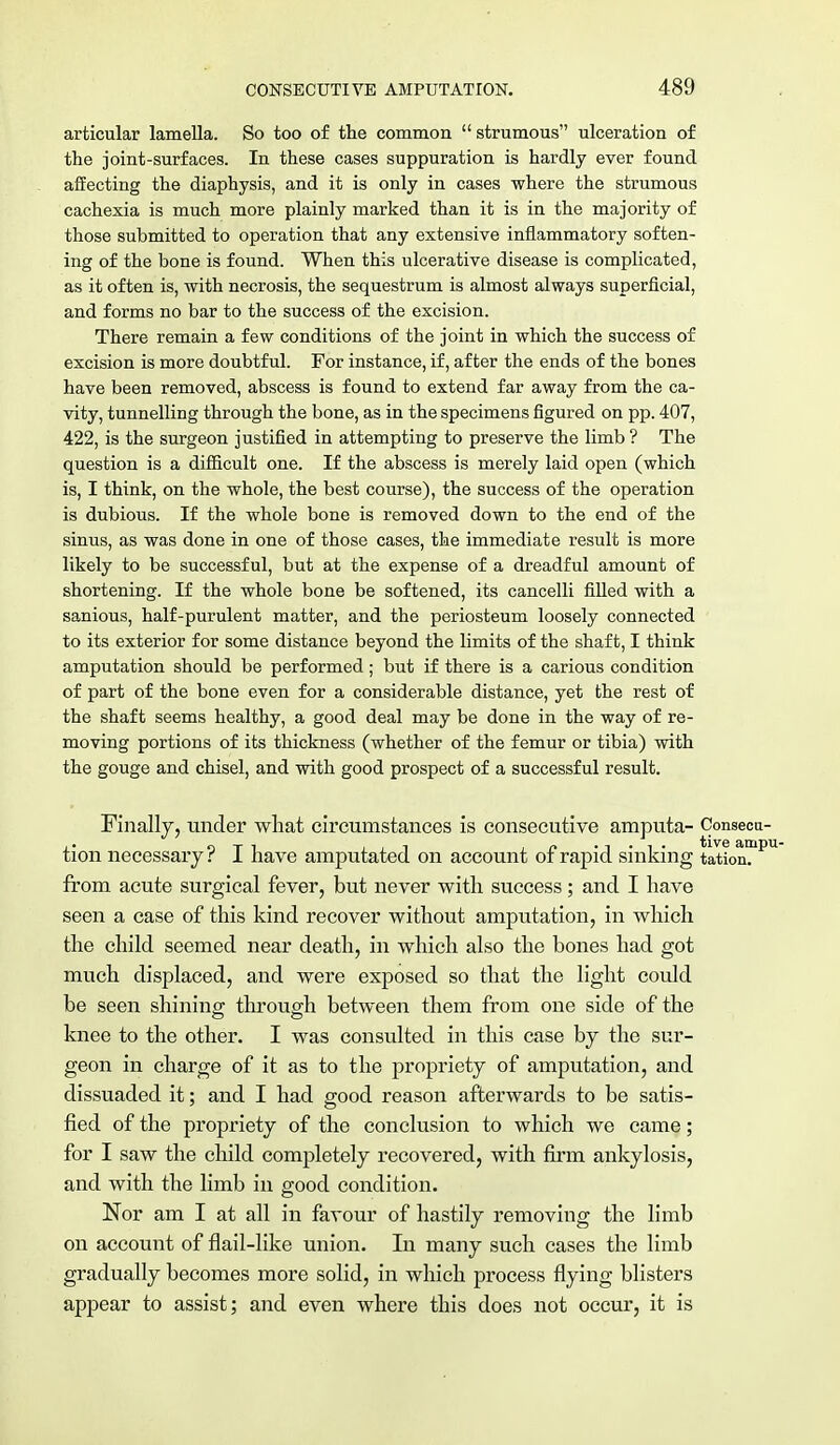 articular lamella. So too of the common  strumous ulceration of the joint-surfaces. In these cases suppuration is hardly ever found affecting the diaphysis, and it is only in cases where the strumous cachexia is much more plainly marked than it is in the majority of those submitted to operation that any extensive inflammatory soften- ing of the bone is found. When this ulcerative disease is complicated, as it often is, with necrosis, the sequestrum is almost always superficial, and forms no bar to the success of the excision. There remain a few conditions of the joint in which the success of excision is more doubtful. For instance, if, after the ends of the bones have been removed, abscess is found to extend far away from the ca- vity, tunnelling through the bone, as in the specimens figured on pp. 407, 422, is the surgeon justified in attempting to preserve the limb ? The question is a difficult one. If the abscess is merely laid open (which is, I think, on the whole, the best course), the success of the operation is dubious. If the whole bone is removed down to the end of the sinus, as was done in one of those cases, the immediate result is more likely to be successful, but at the expense of a dreadful amount of shortening. If the whole bone be softened, its cancelli filled with a sanious, half-purulent matter, and the periosteum loosely connected to its exterior for some distance beyond the limits of the shaft, I think amputation should be performed; but if there is a carious condition of part of the bone even for a considerable distance, yet the rest of the shaft seems healthy, a good deal may be done in the way of re- moving portions of its thickness (whether of the femur or tibia) with the gouge and chisel, and with good prospect of a successful result. Finally, under what circumstances is consecutive amputa- Consecu- tion necessary? I have amputated on account of rapid sinking tatk>n?Pl from acute surgical fever, but never with success; and I have seen a case of this kind recover without amputation, in which the child seemed near death, in which also the bones had got much displaced, and were exposed so that the light could be seen shining through between them from one side of the knee to the other. I was consulted in this case by the sur- geon in charge of it as to the propriety of amputation, and dissuaded it; and I had good reason afterwards to be satis- fied of the propriety of the conclusion to which we came; for I saw the child completely recovered, with firm ankylosis, and with the limb in good condition. Nor am I at all in favour of hastily removing the limb on account of flail-like union. In many such cases the limb gradually becomes more solid, in which process flying blisters appear to assist; and even where this does not occur, it is
