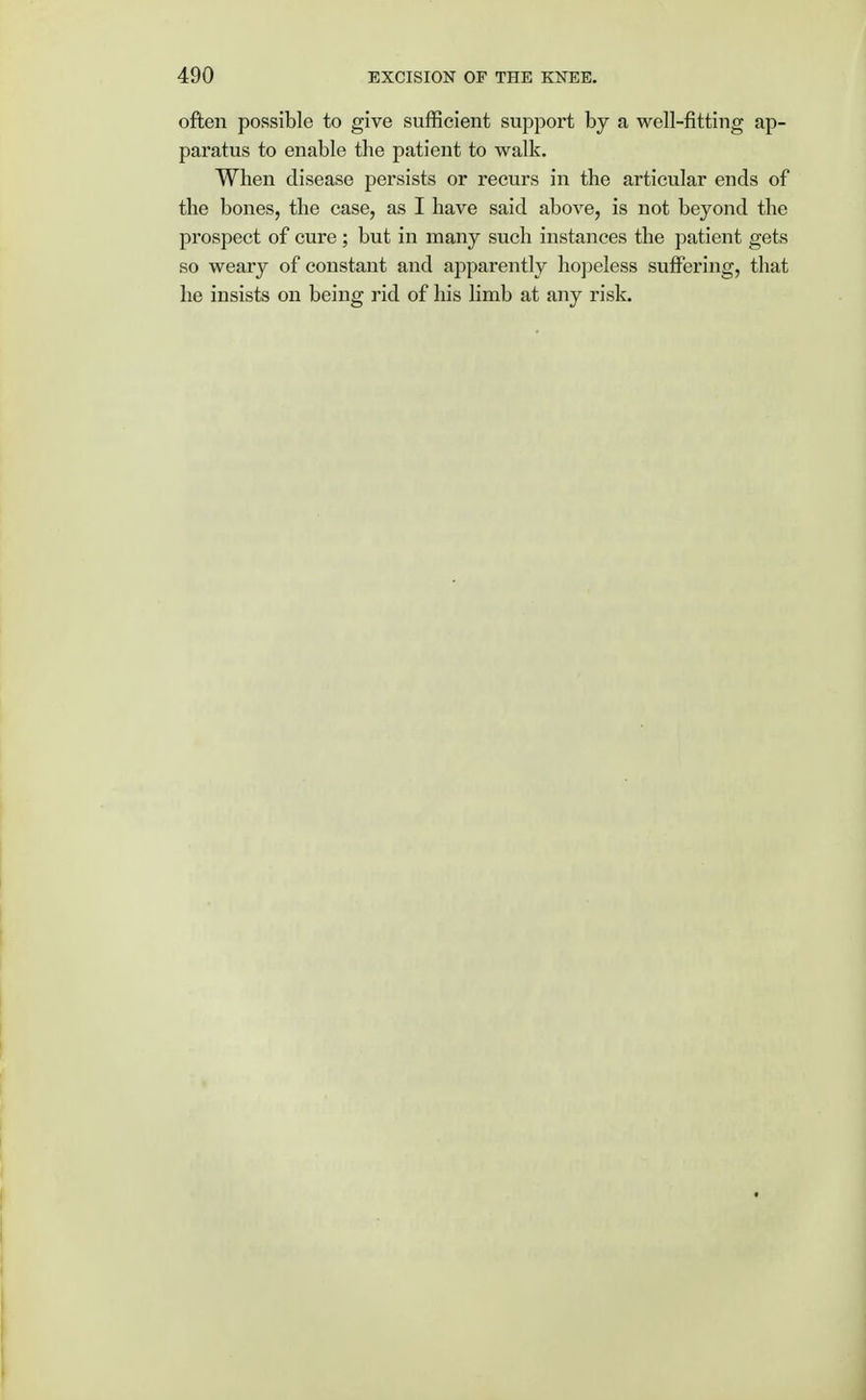 often possible to give sufficient support by a well-fitting ap- paratus to enable the patient to walk. When disease persists or recurs in the articular ends of the bones, the case, as I have said above, is not beyond the prospect of cure ; but in many such instances the patient gets so weary of constant and apparently hopeless suffering, that he insists on being rid of his limb at any risk.