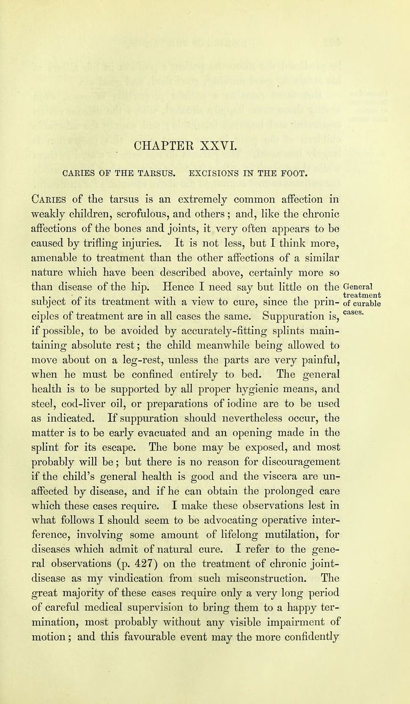 CHAPTEE XXVI. CARIES OP THE TARSUS. EXCISIONS IN THE FOOT. Caries of the tarsus is an extremely common affection in weakly children, scrofulous, and others; and, like the chronic affections of the bones and joints, it very often appears to be caused by trifling injuries. It is not less, but I think more, amenable to treatment than the other affections of a similar nature which have been described above, certainly more so than disease of the hip. Hence I need say but little on the General subject of its treatment with a view to cure, since the prin- 0f curable ciples of treatment are in all cases the same. Suppuration is, cases' if possible, to be avoided by accurately-fitting splints main- taining absolute rest; the child meanwhile being allowed to move about on a leg-rest, unless the parts are very painful, when he must be confined entirely to bed. The general health is to be supported by all proper hygienic means, and steel, cod-liver oil, or preparations of iodine are to be used as indicated. If suppuration should nevertheless occur, the matter is to be early evacuated and an opening made in the splint for its escape. The bone may be exposed, and most probably will be; but there is no reason for discouragement if the child's general health is good and the viscera are un- affected by disease, and if he can obtain the prolonged care which these cases require. I make these observations lest in what follows I should seem to be advocating operative inter- ference, involving some amount of lifelong mutilation, for diseases which admit of natural cure. I refer to the gene- ral observations (p. 427) on the treatment of chronic joint- disease as my vindication from such misconstruction. The great majority of these cases require only a very long period of careful medical supervision to bring them to a happy ter- mination, most probably without any visible impairment of motion; and this favourable event may the more confidently