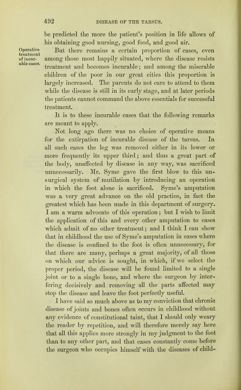 be predicted the more the patient's position in life allows of his obtaining good nursing, good food, and good air. Operative But there remains a certain proportion of cases, even treatment , ., . , , ,. . of incur- among those most happily situated, where the disease resists treatment and becomes incurable; and among the miserable children of the poor in our great cities this proportion is largely increased. The parents do not care to attend to them while the disease is still in its early stage, and at later periods the patients cannot command the above essentials for successful treatment. It is to these incurable cases that the following remarks are meant to apply. Not long ago there was no choice of operative means for the extirpation of incurable disease of the tarsus. In all such cases the leg was removed either in its lower or more frequently its upper third; and thus a great part of the body, unaffected by disease in any way, was sacrificed unnecessarily. Mr. Syme gave the first blow to this un- surgical system of mutilation by introducing an operation in which the foot alone is sacrificed. Syme's amputation was a very great advance on the old practice, in fact the greatest which has been made in this department of surgery. I am a warm advocate of this operation ; but I wish to limit the application of this and every other amputation to cases which admit of no other treatment; and I think I can show that in childhood the use of Syme's amputation in cases where the disease is confined to the foot is often unnecessary, for that there are many, perhaps a great majority, of all those on which our advice is sought, in which, if we select the proper period, the disease will be found limited to a single joint or to a single bone, and where the surgeon by inter- fering decisively and removing all the parts affected may stop the disease and leave the foot perfectly useful. I have said so much above as to my conviction that chronic disease of joints and bones often occurs in childhood without any evidence of constitutional taint, that I should only weary the reader by repetition, and will therefore merely say here that all this applies more strongly in my judgment to the foot than to any other part, and that cases constantly come before the surgeon who occupies himself with the diseases of child-