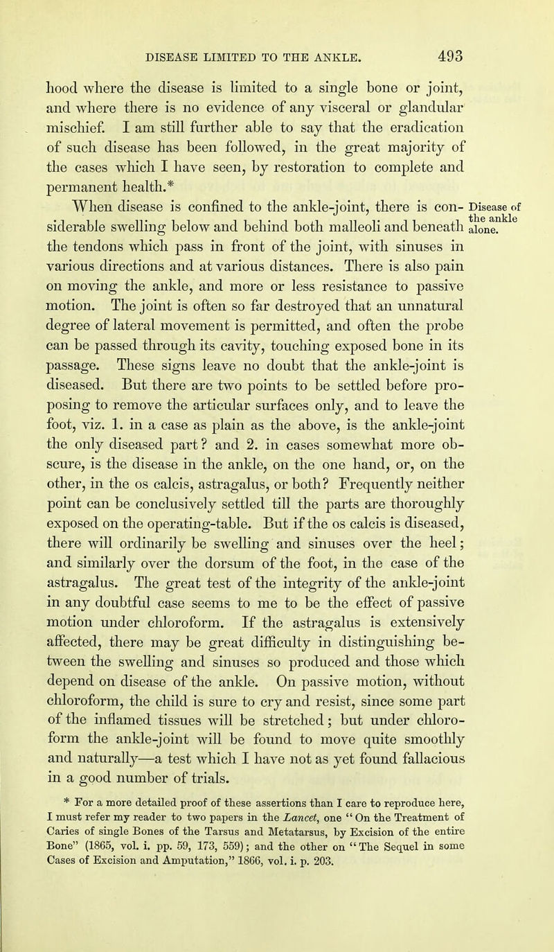 hood where the disease is limited to a single bone or joint, and where there is no evidence of any visceral or glandular mischief. I am still further able to say that the eradication of such disease has been followed, in the great majority of the cases which I have seen, by restoration to complete and permanent health.* When disease is confined to the ankle-joint, there is con- Disease of siderable swelling below and behind both malleoli and beneath ai0ne. the tendons which pass in front of the joint, with sinuses in various directions and at various distances. There is also pain on moving the ankle, and more or less resistance to passive motion. The joint is often so far destroyed that an unnatural degree of lateral movement is permitted, and often the probe can be passed through its cavity, touching exposed bone in its passage. These signs leave no doubt that the ankle-joint is diseased. But there are two points to be settled before pro- posing to remove the articular surfaces only, and to leave the foot, viz. 1. in a case as plain as the above, is the ankle-joint the only diseased part ? and 2. in cases somewhat more ob- scure, is the disease in the ankle, on the one hand, or, on the other, in the os calcis, astragalus, or both? Frequently neither point can be conclusively settled till the parts are thoroughly exposed on the operating-table. But if the os calcis is diseased, there will ordinarily be swelling and sinuses over the heel; and similarly over the dorsum of the foot, in the case of the astragalus. The great test of the integrity of the ankle-joint in any doubtful case seems to me to be the effect of passive motion under chloroform. If the astragalus is extensively affected, there may be great difficulty in distinguishing be- tween the swelling and sinuses so produced and those which depend on disease of the ankle. On passive motion, without chloroform, the child is sure to cry and resist, since some part of the inflamed tissues will be stretched; but under chloro- form the ankle-joint will be found to move quite smoothly and naturally—a test which I have not as yet found fallacious in a good number of trials. * For a more detailed proof of these assertions than I care to reproduce here, I must refer my reader to two papers in the Lancet, one  On the Treatment of Caries of single Bones of the Tarsus and Metatarsus, by Excision of the entire Bone (1865, vol. i. pp. 59, 173, 559); and the other on  The Sequel in some Cases of Excision and Amputation, 1866, vol. i. p. 203.