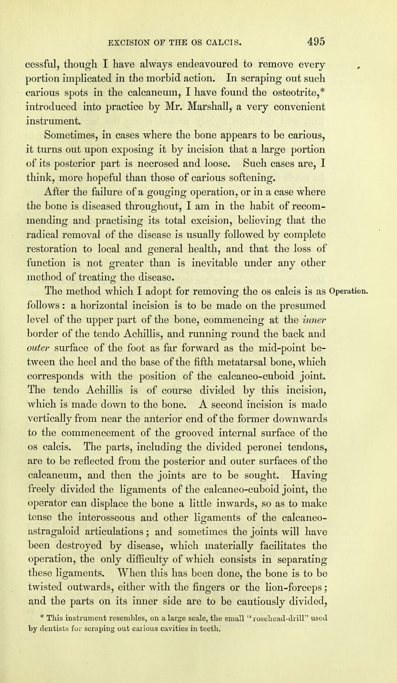 cessful, though I have always endeavoured to remove every portion implicated in the morbid action. In scraping out such carious spots in the calcaneum, I have found the osteotrite,* introduced into practice by Mr. Marshall, a very convenient instrument. Sometimes, in cases where the bone appears to be carious, it turns out upon exposing it by incision that a large portion of its posterior part is necrosed and loose. Such cases are, I think, more hopeful than those of carious softening. After the failure of a gouging operation, or in a case where the bone is diseased throughout, I am in the habit of recom- mending and practising its total excision, believing that the radical removal of the disease is usually followed by complete restoration to local and general health, and that the loss of function is not greater than is inevitable under any other method of treating the disease. The method which I adopt for removing the os calcis is as Operation, follows: a horizontal incision is to be made on the presumed level of the upper part of the bone, commencing at the inner border of the tendo Achillis, and running round the back and outer surface of the foot as far forward as the mid-point be- tween the heel and the base of the fifth metatarsal bone, which corresponds with the position of the calcaneo-cuboid joint. The tendo Achillis is of course divided by this incision, which is made down to the bone. A second incision is made vertically from near the anterior end of the former downwards to the commencement of the grooved internal surface of the os calcis. The parts, including the divided peronei tendons, are to be reflected from the posterior and outer surfaces of the calcaneum, and then the joints are to be sought. Having freely divided the ligaments of the calcaneo-cuboid joint, the operator can displace the bone a little inwards, so as to make tense the interosseous and other ligaments of the calcaneo- astragaloid articulations; and sometimes the joints will have been destroyed by disease, which materially facilitates the operation, the only difficulty of which consists in separating these ligaments. When this has been done, the bone is to be twisted outwards, either with the fingers or the lion-forceps; and the parts on its inner side are to be cautiously divided, * This instrument resembles, on a large scale, the small  rosehead-drill used by dentists for scraping out caiious cavities in teeth.