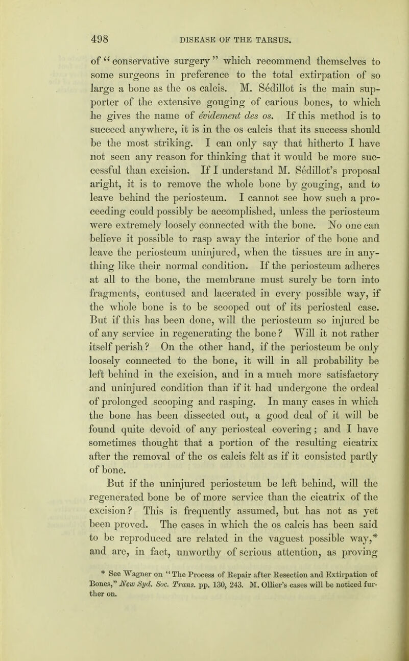 of  conservative surgery  which recommend themselves to some surgeons in preference to the total extirpation of so large a bone as the os calcis. M. Sedillot is the main sup- porter of the extensive gouging of carious bones, to which he gives the name of dvidement des os. If this method is to succeed anywhere, it is in the os calcis that its success should be the most striking. I can only say that hitherto I have not seen any reason for thinking that it would be more suc- cessful than excision. If I understand M. Sedillot's proposal aright, it is to remove the whole bone by gouging, and to leave behind the periosteum. I cannot see how such a pro- ceeding could possibly be accomplished, unless the periosteum were extremely loosely connected with the bone. No one can believe it possible to rasp away the interior of the bone and leave the periosteum uninjured, when the tissues are in any- thing like their normal condition. If the periosteum adheres at all to the bone, the membrane must surely be torn into fragments, contused and lacerated in every possible way, if the whole bone is to be scooped out of its periosteal case. But if this has been done, will the periosteum so injured be of any service in regenerating the bone ? Will it not rather itself perish ? On the other hand, if the periosteum be only loosely connected to the bone, it will in all probability be left behind in the excision, and in a much more satisfactory and uninjured condition than if it had undergone the ordeal of prolonged scooping and rasping. In many cases in which the bone has been dissected out, a good deal of it will be found quite devoid of any periosteal covering; and I have sometimes thought that a portion of the resulting cicatrix after the removal of the os calcis felt as if it consisted partly of bone. But if the uninjured periosteum be left behind, will the regenerated bone be of more service than the cicatrix of the excision ? This is frequently assumed, but has not as yet been proved. The cases in which the os calcis has been said to be reproduced are related in the vaguest possible way,* and are, in fact, unworthy of serious attention, as proving * See Wagner on The Process of Repair after Resection and Extirpation of Bones, New Syd. Soc. Trans, pp. 130, 243. M. Ollier's cases will be noticed fur- ther on.