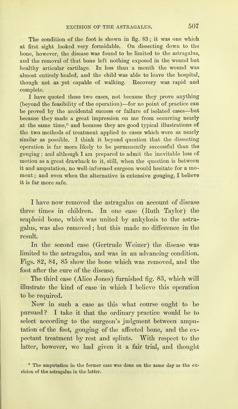 The condition of the foot is shown in fig. 83 ; it was one which at first sight looked very formidable. On dissecting down to the bone, however, the disease was found to be limited to the astragalus, and the removal of that bone left nothing exposed in the wound but healthy articular cartilage. In less than a month the wound was almost entirely healed, and the child was able to leave the hospital, though not as yet capable of walking. Recovery was rapid and complete. I have quoted these two cases, not because they prove anything (beyond the feasibility of the operation)—for no point of practice can be proved by the accidental success or failure of isolated cases—but because they made a great impression on me from occurring nearly at the same time,* and because they are good typical illustrations of the two methods of treatment applied to cases which were as nearly similar as possible. I think it beyond question that the dissecting operation is far more likely to be permanently successful than the gouging ; and although I am prepared to admit the inevitable loss of motion as a great drawback to it, still, when the question is between it and amputation, no well-informed surgeon would hesitate for a mo- ment ; and even when the alternative is extensive gouging, I believe it is far more safe. I have now removed the astragalus on account of disease three times in children. In one case (Kuth Taylor) the scaphoid bone, which was united by ankylosis to the astra- galus, was also removed; but this made no difference in the result. In the second case (Gertrude Weiner) the disease was limited to the astragalus, and was in an advancing condition. Figs. 82, 84, 85 show the bone which was removed, and the foot after the cure of the disease. The third case (Alice Jones) furnished fig. 83, which will illustrate the kind of case in which I believe this operation to be required. Now in such a case as this what course ought to be pursued ? I take it that the ordinary practice would be to select according to the surgeon's judgment between ampu- tation of the foot, gouging of the affected bone, and the ex- pectant treatment by rest and splints. With respect to the latter, however, we had given it a fair trial, and thought * The amputation in the former case was done on the same day as the ex- cision of the astragalus in the latter.