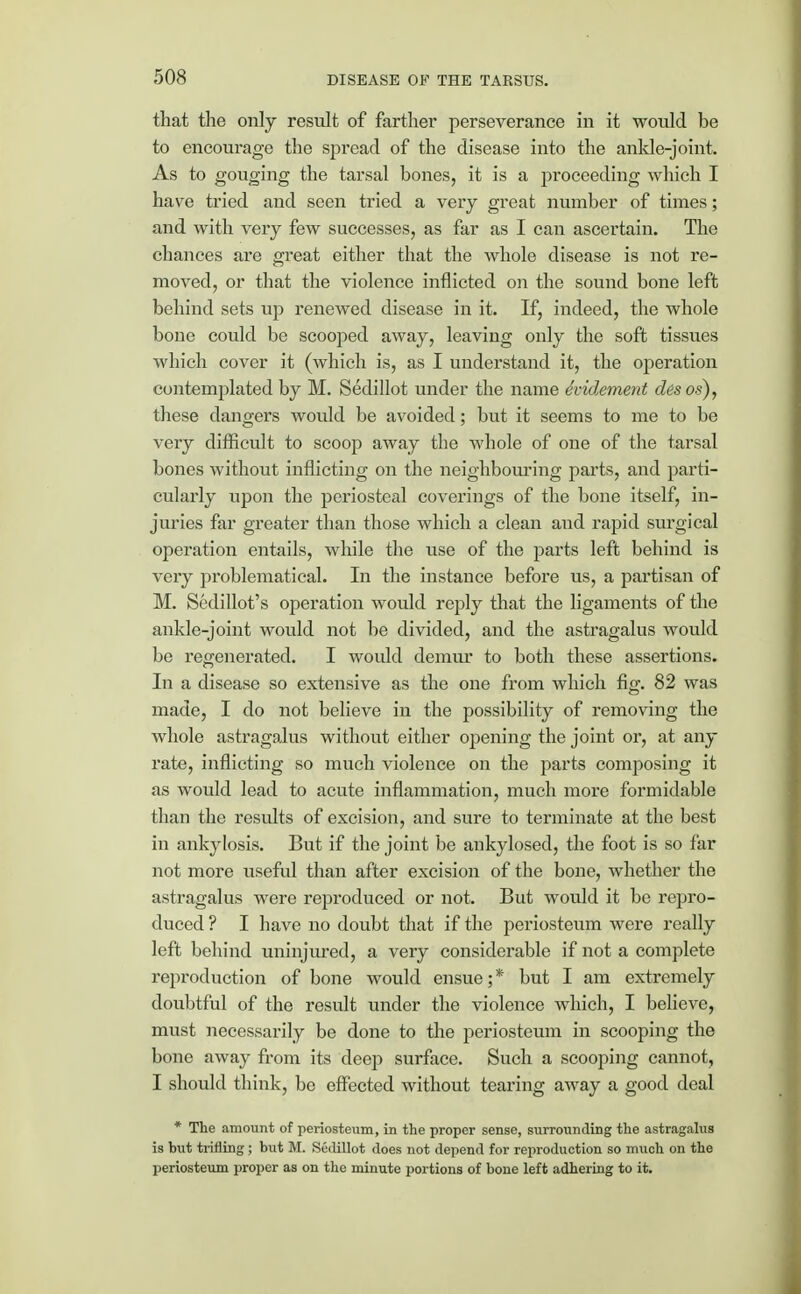 that the only result of farther perseverance in it would be to encourage the spread of the disease into the ankle-joint. As to gouging the tarsal bones, it is a proceeding which I have tried and seen tried a very great number of times; and with very few successes, as far as I can ascertain. The chances are great either that the whole disease is not re- moved, or that the violence inflicted on the sound bone left behind sets up renewed disease in it. If, indeed, the whole bone could be scooped away, leaving only the soft tissues which cover it (which is, as I understand it, the operation contemplated by M. Sedillot under the name hidement desos), these dangers would be avoided; but it seems to me to be very difficult to scoop away the whole of one of the tarsal bones without inflicting on the neighbouring parts, and parti- cularly upon the periosteal coverings of the bone itself, in- juries far greater than those which a clean and rapid surgical operation entails, while the use of the parts left behind is very problematical. In the instance before us, a partisan of M. Sedillot's operation would reply that the ligaments of the ankle-joint would not be divided, and the astragalus would be regenerated. I would demur to both these assertions. In a disease so extensive as the one from which fig. 82 was made, I do not believe in the possibility of removing the whole astragalus without either opening the joint or, at any rate, inflicting so much violence on the parts composing it as would lead to acute inflammation, much more formidable than the results of excision, and sure to terminate at the best in ankylosis. But if the joint be ankylosed, the foot is so far not more useful than after excision of the bone, whether the astragalus were reproduced or not. But would it be repro- duced ? I have no doubt that if the periosteum were really left behind uninjured, a very considerable if not a complete reproduction of bone would ensue;* but I am extremely doubtful of the result under the violence which, I believe, must necessarily be done to the periosteum in scooping the bone away from its deep surface. Such a scooping cannot, I should think, be effected without tearing away a good deal * The amount of periosteum, in the proper sense, surrounding the astragalus is but trifling; but M. Sedillot does not depend for reproduction so much on the periosteum proper as on the minute portions of bone left adhering to it.