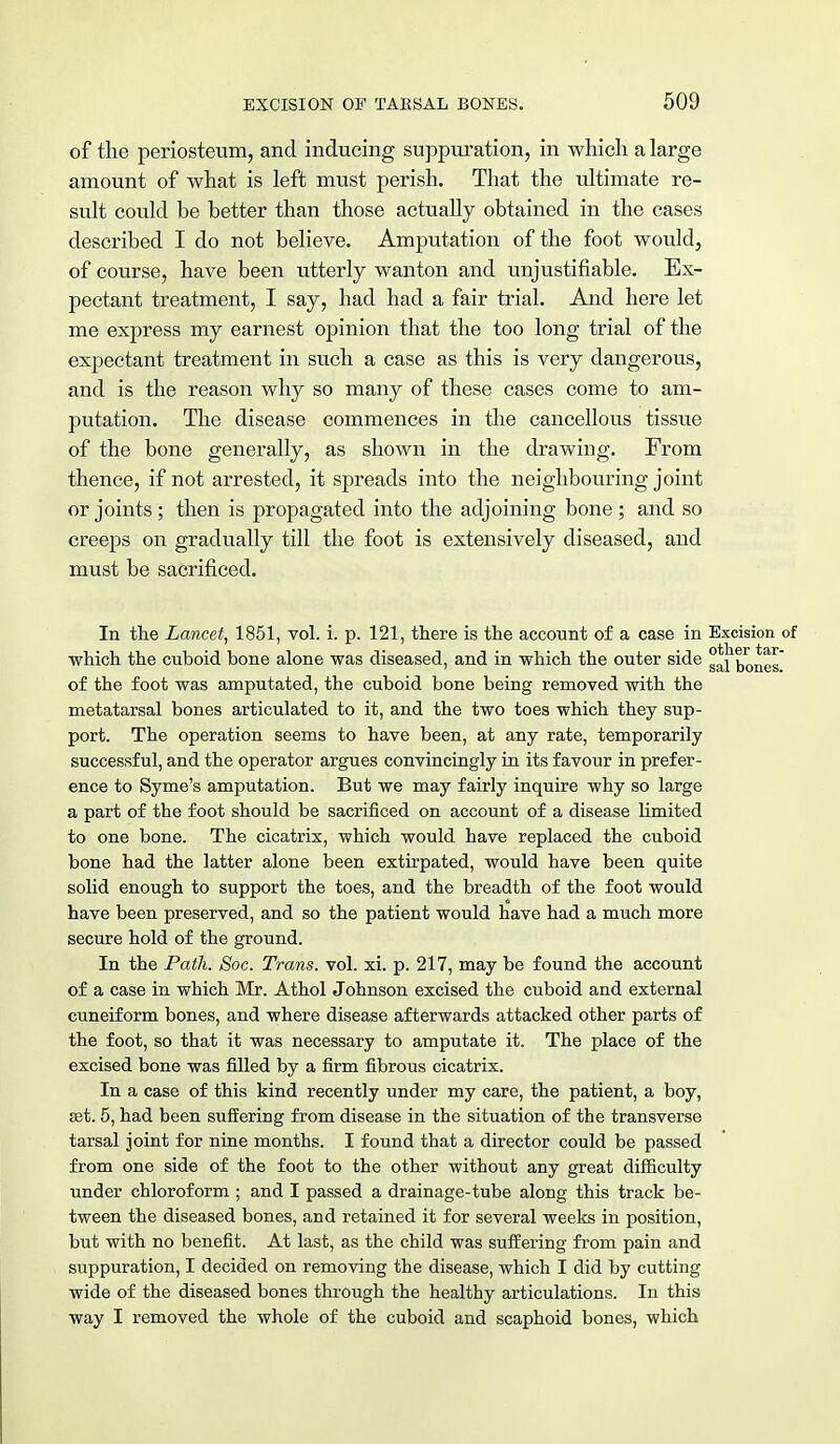 of the periosteum, and inducing suppuration, in which a large amount of what is left must perish. That the ultimate re- sult could be better than those actually obtained in the cases described I do not believe. Amputation of the foot would, of course, have been utterly wanton and unjustifiable. Ex- pectant treatment, I say, had had a fair trial. And here let me express my earnest opinion that the too long trial of the expectant treatment in such a case as this is very dangerous, and is the reason why so many of these cases come to am- putation. The disease commences in the cancellous tissue of the bone generally, as shown in the drawing. From thence, if not arrested, it spreads into the neighbouring joint or joints; then is propagated into the adjoining bone ; and so creeps on gradually till the foot is extensively diseased, and must be sacrificed. In the Lancet, 1851, vol. i. p. 121, there is the account of a case in Excision which the cuboid bone alone was diseased, and in which the outer side ^1 bones of the foot was amputated, the cuboid bone being removed with the metatarsal bones articulated to it, and the two toes which they sup- port. The operation seems to have been, at any rate, temporarily successful, and the operator argues convincingly in its favour in prefer- ence to Syme's amputation. But we may fairly inquire why so large a part of the foot should be sacrificed on account of a disease limited to one bone. The cicatrix, which would have replaced the cuboid bone had the latter alone been extirpated, would have been quite solid enough to support the toes, and the breadth of the foot would have been preserved, and so the patient would have had a much more secure hold of the ground. In the Path. Soc. Trans, vol. xi. p. 217, may be found the account of a case in which Mr. Athol Johnson excised the cuboid and external cuneiform bones, and where disease afterwards attacked other parts of the foot, so that it was necessary to amputate it. The place of the excised bone was filled by a firm fibrous cicatrix. In a case of this kind recently under my care, the patient, a boy, set. 5, had been suffering from disease in the situation of the transverse tarsal joint for nine months. I found that a director could be passed from one side of the foot to the other without any great difficulty under chloroform ; and I passed a drainage-tube along this track be- tween the diseased bones, and retained it for several weeks in position, but with no benefit. At last, as the child was suffering from pain and suppuration, I decided on removing the disease, which I did by cutting wide of the diseased bones through the healthy articulations. In this way I removed the whole of the cuboid and scaphoid bones, which