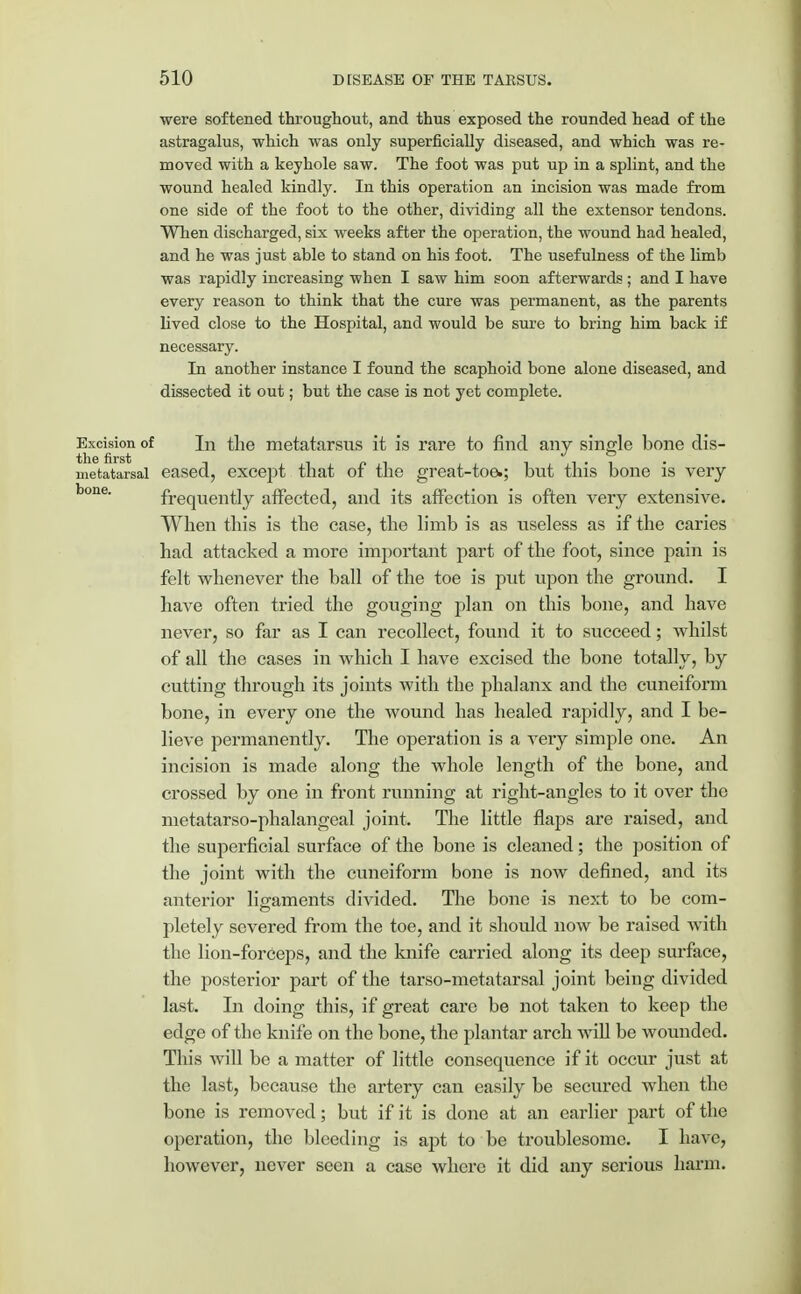 ■were softened throughout, and thus exposed the rounded head of the astragalus, which was only superficially diseased, and which was re- moved with a keyhole saw. The foot was put up in a splint, and the wound healed kindly. In this operation an incision was made from one side of the foot to the other, dividing all the extensor tendons. When discharged, six weeks after the operation, the wound had healed, and he was just able to stand on his foot. The usefulness of the limb was rapidly increasing when I saw him soon afterwards; and I have every reason to think that the cure was permanent, as the parents lived close to the Hospital, and would be sure to bring him back if necessary. In another instance I found the scaphoid bone alone diseased, and dissected it out; but the case is not yet complete. Excision of In the metatarsus it is rare to find any single bone dis- metatarsal eased, except that of the great-toe.; but this bone is very bone' frequently affected, and its affection is often very extensive. When this is the case, the limb is as useless as if the caries had attacked a more important part of the foot, since pain is felt whenever the ball of the toe is put upon the ground. I have often tried the gouging plan on this bone, and have never, so far as I can recollect, found it to succeed; whilst of all the cases in which I have excised the bone totally, by cutting through its joints with the phalanx and the cuneiform bone, in every one the wound has healed rapidly, and I be- lieve permanently. The operation is a Arery simple one. An incision is made along the whole length of the bone, and crossed by one in front running at right-angles to it over the metatarso-phalangeal joint. The little flaps are raised, and the superficial surface of the bone is cleaned; the position of the joint with the cuneiform bone is now defined, and its anterior ligaments divided. The bone is next to be com- pletely severed from the toe, and it should now be raised with the lion-forceps, and the knife carried along its deep surface, the posterior part of the tarso-metatarsal joint being divided last. In doing this, if great care be not taken to keep the edge of the knife on the bone, the plantar arch will be wounded. This will be a matter of little consequence if it occur just at the last, because the artery can easily be secured when the bone is removed; but if it is done at an earlier part of the operation, the bleeding is apt to be troublesome. I have, however, never seen a case where it did any serious harm.
