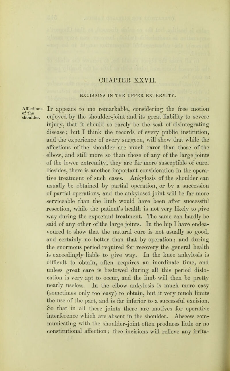 CHAPTER XXVII. EXCISIONS IN THE UPPER EXTREMITY. Affections It appears to me remarkable, considering the free motion of the • i , t i , , . . , . t , -,. shoulder, enjoyed by the shoulder-jomt and its great habuity to severe injury, that it should so rarely be the seat of disintegrating disease; but I think the records of every public institution, and the experience of every surgeon, will show that while the affections of the shoulder are much rarer than those of the elbow, and still more so than those of any of the large joints of the lower extremity, they are far more susceptible of cure. Besides, there is another important consideration in the opera- tive treatment of such cases. Ankylosis of the shoulder can usually be obtained by partial operation, or by a succession of partial operations, and the ankylosed joint will be far more serviceable than the limb would have been after successful resection, while the patient's health is not very likely to give way during the expectant treatment. The same can hardly be said of any other of the large joints. In the hip I have endea- voured to show that the natural cure is not usually so good, and certainly no better than that by operation; and during the enormous period required for recovery the general health is exceedingly liable to give way. In the knee ankylosis is difficult to obtain, often requires an inordinate time, and unless great care is bestowed during all this period dislo- cation is very apt to occur, and the limb will then be pretty nearly useless. In the elbow ankylosis is much more easy (sometimes only too easy) to obtain, but it very much limits the use of the part, and is far inferior to a successful excision. So that in all these joints there are motives for operative interference which are absent in the shoulder. Abscess com- municating with the shoulder-joint often produces little or no constitutional affection; free incisions will relieve any irrita-