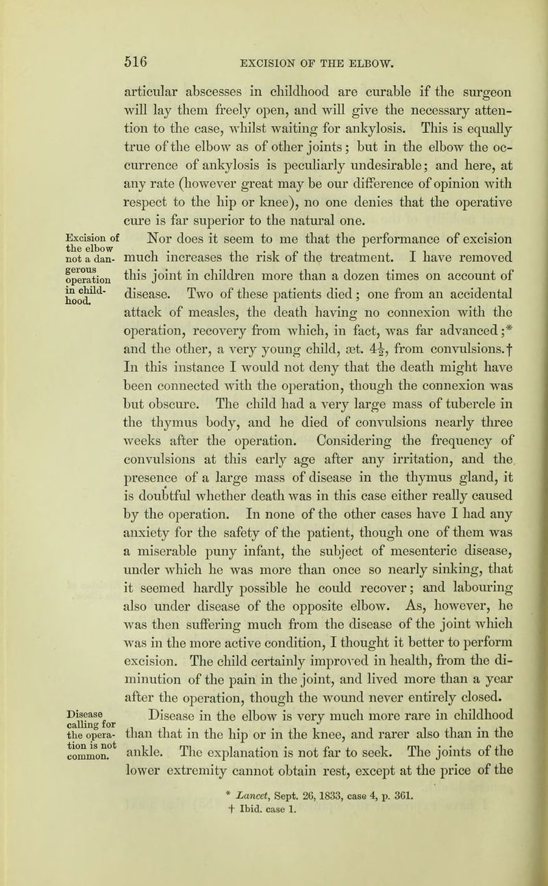 articular abscesses in childhood are curable if the surgeon will lay them freely open, and will give the necessary atten- tion to the case, whilst waiting for ankylosis. This is equally true of the elbow as of other joints ; but in the elbow the oc- currence of ankylosis is peculiarly undesirable; and here, at any rate (however great may be our difference of opinion with respect to the hip or knee), no one denies that the operative cure is far superior to the natural one. Excision of Nor does it seem to me that the performance of excision not a dan- much increases the risk of the treatment. I have removed operation this joint in children more than a dozen times on account of hood111' disease. Two of these patients died ; one from an accidental attack of measles, the death having no connexion with the operation, recovery from which, in fact, Avas far advanced ;* and the other, a very young child, set. 4^, from convulsions, f In this instance I would not deny that the death might have been connected with the operation, though the connexion was but obscure. The child had a very large mass of tubercle in the thymus body, and he died of convulsions nearly three weeks after the operation. Considering the frequency of convulsions at this early age after any irritation, and the presence of a large mass of disease in the thymus gland, it is doubtful whether death was in this case either really caused by the operation. In none of the other cases have I had any anxiety for the safety of the patient, though one of them was a miserable puny infant, the subject of mesenteric disease, under which he was more than once so nearly sinking, that it seemed hardly possible he coidd recover; and labouring also under disease of the opposite elbow. As, however, he was then suffering much from the disease of the joint which was in the more active condition, I thought it better to perform excision. The child certainly improved in health, from the di- minution of the pain in the joint, and lived more than a year after the operation, though the wound never entirely closed. Disease Disease in the elbow is very much more rare in childhood calling for the opera- than that in the hip or in the knee, and rarer also than in the ankle. The explanation is not far to seek. The joints of the lower extremity cannot obtain rest, except at the price of the * Lancet, Sept. 26,1833, case 4, p. 3G1. t Ibid, case 1. tion is not common,